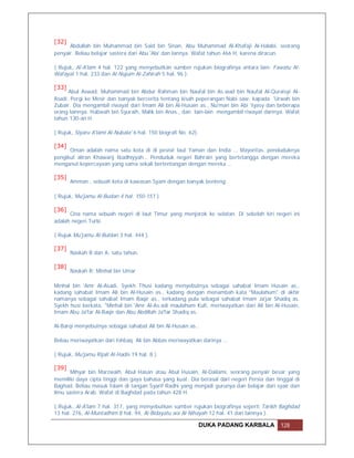 [32]
      Abdullah bin Muhammad bin Said bin Sinan, Abu Muhammad Al-Khafaji Al-Halabi, seorang
penyair. Beliau belajar sastera dari Abu 'Ala' dan lannya. Wafat tahun 466 H, karena diracun.

( Rujuk, Al-A'lam 4 hal. 122 yang menyebutkan sumber rujukan biografinya antara lain: Fawatu Al-
Wafayat 1 hal. 233 dan Al-Nujum Al-Zahirah 5 hal. 96 ).

[33]
      Abul Aswad, Muhammad bin Abdur Rahman bin Naufal bin As.wad bin Naufal Al-Quraisyi Al-
Asadi. Pergi ke Mesir dan banyak bercerita tentang kisah peperangan Nabi saw. kapada 'Urwah bin
Zubair. Dia mengambil riwayat dari Imam Ali bin Al-Husain as., Nu'man bin Abi 'Iyasy dan beberapa
orang lainnya. Habwah bin Syuraih, Malik bin Anas., dan lain-lain mengambil riwayat darinya. Wafat
tahun 130-an H.

( Rujuk, Siyaru A'lami Al-Nubala' 6 hal. 150 biografi No. 62).

[34]
      Oman adalah nama satu kota di di pesisir laut Yaman dan India … Mayoritas. penduduknya
pengikut aliran Khawarij Ibadhiyyah… Penduduk negeri Bahrain yang bertetangga dengan mereka
menganut kepercayaan yang sama sekali bertentangan dengan mereka …

[35]
       Amman , sebuah kota di kawasan Syam dengan banyak benteng

( Rujuk, Mu'jamu Al-Budan 4 hal. 150-151 )

[36]
      Cina nama sebuah negeri di laut Timur yang menjorok ke selatan. Di sebelah kiri negeri ini
adalah negeri Turki.

( Rujuk Mu'jamu Al-Buldan 3 hal. 444 ).

[37]
       Naskah B dan A: satu tahun.

[38]
       Naskah R: Minhal bin Umar

Minhal bin 'Amr Al-Asadi, Syekh Thusi kadang menyebutnya sebagai sahabat Imam Husain as.,
kadang sahabat Imam Ali bin Al-Husain as., kadang dengan menambah kata "Maulahum" di akhir
namanya sebagai sahabat Imam Baqir as., terkadang pula sebagai sahabat Imam Ja'jar Shadiq as.
Syekh husi berkata, "Minhal bin 'Amr Al-As.adi maulahum Kufi, meriwayatkan dari Ali bin Al-Husain,
Imam Abu Ja'far Al-Baqir dan Abu Abdillah Ja'far Shadiq as..

Al-Barqi menyebutnya sebagai sahabat Ali bin Al-Husain as..

Beliau meriwayatkan dari Ishbaq. Ali bin Abbas meriwayatkan darinya …

( Rujuk, Mu'jamu Rijali Al-Hadis 19 hal. 8 ).

[39]
       Mihyar bin Marzwaih, Abul Hasan atau Abul Husain, Al-Dailami, seorang penyair besar yang
memiliki daya cipta tinggi dan gaya bahasa yang kuat. Dia berasal dari negeri Persia dan tinggal di
Baghad. Beliau masuk Islam di tangan Syarif Radhi yang menjadi gurunya dan belajar dari syair dan
ilmu sastera Arab. Wafat di Baghdad pada tahun 428 H.

( Rujuk, Al-A'lam 7 hal. 317, yang menyebutkan sumber rujukan biografinya seperti Tarikh Baghdad
13 hal. 276, Al-Muntadhim 8 hal. 94, Al-Bidayatu wa Al-Nihayah 12 hal. 41 dan lainnya ).

                                                                 DUKA PADANG KARBALA       128
 