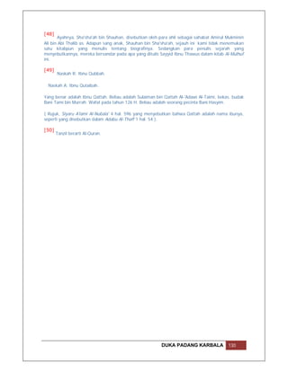 [48]
       Ayahnya, Sha'sha'ah bin Shauhan, disebutkan oleh para ahli sebagai sahabat Amirul Mukminin
Ali bin Abi Thalib as. Adapun sang anak, Shauhan bin Sha'sha'ah, sejauh ini kami tidak menemukan
satu kitabpun yang menulis tentang biografinya. Sedangkan para penulis sejarah yang
menyebutkannya, mereka bersandar pada apa yang ditulis Sayyid Ibnu Thawus dalam kitab Al-Mulhuf
ini.

[49]
       Naskah R: Ibnu Qubbah.

  Naskah A: Ibnu Qutaibah.

Yang benar adalah Ibnu Qattah. Beliau adalah Sulaiman bin Qattah Al-'Adawi Al-Taimi, bekas. budak
Bani Tami bin Murrah. Wafat pada tahun 126 H. Beliau adalah seorang pecinta Bani Hasyim.

( Rujuk, Siyaru A'lami Al-Nubala' 4 hal. 596 yang menyebutkan bahwa Qattah adalah nama ibunya,
seperti yang disebutkan dalam Adabu Al-Thaff 1 hal. 54 ).

[50]
       Tanzil berarti Al-Quran.




                                                         DUKA PADANG KARBALA             130
 