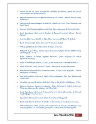    Ahmad bin Ali bin Hajar Al-'Asqallani, Tahdzibu Al-Tahdzib, (India: Percetakan
    Dairatu Al-Ma'arif Al-Nidzamiyyah).

   Muhammad bin Hasan bin Duraid, Hamharatu Al-Lughah, (Beirut: Dar Al-'Ilmi li
    Al-Malayin ).

   Sayyid Ibnu Thawus, Hikayatu Al-Mukhtar fi Akhdzi Al-Tsaar, (Qom : Mansyurat Al-
    Radhi Qom).

   Allamah Hilli, Khulashatu Al-Aqwal Al-Rijal, (Qom: Mansyurat Al-Syarif Al-Radhi).

   Syekh Agha Buzurq Teherani, Al-Dzari'ah ila Tashanifi Al-Syi'ah, (Beirut : Dar Al-
    Adhwa').

   Ibnu Daud bin Husain bin Ali, Al-Rijal, (Qom: Mansyurat Al-Syarif Al-Radhi ).

   Syekh Thusi, Al-Rijal, (Qom: Mansyurat Al-Syarif Al-Radhi ).

   Al-Najasyi, Al-Rijal, (Qom: Muassasah Al-Nasyr Al-Islami ).

   Al-Rijal fi Taj Al-'Arus, (Haidar Abad: Percetakan Majlis Dairatu Al-Ma'arif Al-
    Utsmaniyyah, 1401 H) .

   Syekh Abdullah Al-Affandi, Riyadhu Al-'Ulama, (Qom: Perpustakaan Umum
    Ayatullah Mar'asyi ).

   Syekh Ja'far Al-Naqdi, Zainab Al-Kubra, (Qom: Muassasah Al-Imam Al-Husain as.).

   Syekh 'Abbas Al-Qummi, Safinatu Al-Bihar, (Muassasah Intisyarat Farhani).

   Muhammad bin Ahmad bin Utsman Al-Dzahabi, Siyaru A'lami Al-Nubala', (Beirut:
    Muassasah Al-Risalah).

   Ibnu Abi Al-Hadid Al-Mu'tazili, Syarh Nahj Al-Balaghah, (Dar Ihya Al-Kutub Al-
    'Arabiyyah).

   Ismail bin Hammad Al-Jauhari, Al-Shihah, (Beirut: Dar Al-'Ilmi fi Al-Malayin, 1990).

   Muhammad Hasan Bugrath Al-Sabzawari, Dhiya Al-'Ainain fi Tadzkirati Ashhabi
    Al-Husain, (Masyhad: Percetakaan Iran Masyhad).

   Syekh Agha Buzurg Teherani, Thabaqat A'lami Al-Syi'ah, (Beirut: Dar Al-Kitab Al-
    'Arabi ), bagian abad keempat.

   Sayyid Ibnu Thawus, Al-Tharaif, (Qom: Percetakan Al-Khayyam).

   Syekh Abdul Husain Al-Amini, Al-Ghadir, (Teheran: Dar Al-Kutub Al-Islamiyyah).

   Muhammad 'Ashif Fikrat, Indeks Alif Ba' untuk naskah-naskah tulisan tangan yang
    ada di perpustakaan Imam Ridha, (Intisyarat Al-Maktabah Al-Ridhawiyyah).



                                                   DUKA PADANG KARBALA              132
 