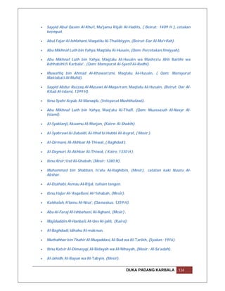    Sayyid Abul Qasim Al-Khu'i, Mu'jamu Rijali Al-Hadits, ( Beirut: 1409 H ), cetakan
    keempat.

   Abul Fajar Al-Ishfahani, Maqatilu Al-Thalibiyyin, (Beirut: Dar Al-Ma'rifah).

   Abu Mikhnaf Luth bin Yahya, Maqtalu Al-Husain, (Qom: Percetakan Ilmiyyah).

   Abu Mikhnaf Luth bin Yahya, Maqtalu Al-Husain wa Mashra'u Ahli Baitihi wa
    Ashhabihi fi Karbala', (Qom: Mansyurat Al-Syarif Al-Radhi).

   Muwaffiq bin Ahmad Al-Khawarizmi, Maqtalu Al-Husain, ( Qom: Mansyurat
    Maktabati Al-Mufid).

   Sayyid Abdur Razzaq Al-Musawi Al-Muqarram, Maqtalu Al-Husain, (Beirut: Dar Al-
    Kitab Al-Islami, 1399 H).

   Ibnu Syahr Asyub, Al-Manaqib, (Intisyarat Mushthafawi).

   Abu Mikhnaf Luth bin Yahya, Waq'atu Al-Thaff, (Qom: Muassasah Al-Nasyr Al-
    Islami).

   Al-Syablanji, Akaamu Al-Marjan, (Kairo: Al-Shabih).

   Al-Syabrawi Al-Zubaidi, Al-Ithaf bi Hubbi Al-Asyraf, ( Mesir ).

   Al-Qirmani, Al-Akhbar Al-Thiwal, ( Baghdad ).

   Al-Daynuri, Al-Akhbar Al-Thiwal, ( Kairo, 1330 H ).

   Ibnu Atsir, Usd Al-Ghabah, (Mesir: 1280 H).

   Muhammad bin Shabban, Is'afu Al-Raghibin, (Mesir), catatan kaki Nuuru Al-
    Abshar.

   Al-Dzahabi, Asmau Al-Rijal, tulisan tangan.

   Ibnu Hajar Al-'Asqallani, Al-'Ishabah, (Mesir).

   Kahhalah, A'lamu Al-Nisa', (Damaskus: 1359 H).

   Abu Al-Faraj Al-Ishbahani, Al-Aghani, (Mesir) .

   Majiduddin Al-Hanbali, Al-Uns Al-jalil, (Kairo).

   Al-Baghdadi, Idhahu Al-maknun.

   Muthahhar bin Thahir Al-Muqaddasi, Al-Bad wa Al-Tarikh, (Syalun : 1916).

   Ibnu Katsir Al-Dimasyqi, Al-Bidayah wa Al-Nihayah, (Mesir : Al-Sa'adah).

   Al-Jahidh, Al-Bayan wa Al-Tabyin, (Mesir).


                                                      DUKA PADANG KARBALA          134
 