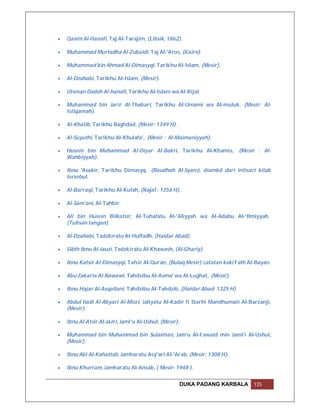    Qasim Al-Hanafi, Taj Al-Tarajim, (Libsik, 1862).

   Muhammad Murtadha Al-Zubaidi, Taj Al-'Arus, (Kairo).

   Muhammad bin Ahmad Al-Dimasyqi, Tarikhu Al-Islam, (Mesir).

   Al-Dzahabi, Tarikhu Al-Islam, (Mesir).

   Utsman Dadeh Al-hanafi, Tarikhu Al-Islam wa Al-Rijal.

   Muhammad bin Jarir Al-Thabari, Tarikhu Al-Umami wa Al-muluk, (Mesir: Al-
    Istiqamah).

   Al-Khatib, Tarikhu Baghdad, (Mesir: 1349 H) .

   Al-Suyuthi, Tarikhu Al-Khulafa', (Mesir : Al-Maimaniyyah).

   Husein bin Muhammad Al-Diyar Al-Bakri, Tarikhu Al-Khamis, (Mesir : Al-
    Wahbiyyah).

   Ibnu 'Asakir, Tarikhu Dimasyq, (Raudhah Al-Syam), diambil dari intisari kitab
    tersebut.

   Al-Barraqi, Tarikhu Al-Kufah, (Najaf : 1356 H).

   Al-Sam'ani, Al-Tahbir.

   Ali bin Husein Bilkatsir, Al-Tuhafatu Al-'Aliyyah wa Al-Adabu Al-'Ilmiyyah,
    (Tulisan tangan).

   Al-Dzahabi, Tadzkiratu Al-Huffadh, (Haidar Abad).

   Sibth Ibnu Al-Jauzi, Tadzkiratu Al-Khawash, (Al-Ghariy).

   Ibnu Katsir Al-Dimasyqi, Tafsir Al-Quran, (Bulaq Mesir) catatan kaki Fath Al-Bayan.

   Abu Zakaria Al-Nawawi, Tahdzibu Al-Asma' wa Al-Lughat, (Mesir).

   Ibnu Hajar Al-Asqallani, Tahdzibu Al-Tahdzib, (Haidar Abad: 1325 H).

   Abdul hadi Al-Abyari Al-Misri, Jaliyatu Al-Kadir fi Starhi Mandhumati Al-Barzanji,
    (Mesir).

   Ibnu Al-Atsir Al-Jazri, Jami'u Al-Ushul, (Mesir).

   Muhammad bin Muhammad bin Sulaiman, Jam'u Al-Fawaid min Jami'i Al-Ushul,
    (Mesir).

   Ibnu Abi Al-Kahattab, Jamharatu Asy'ari Al-'Arab, (Mesir: 1308 H).

   Ibnu Khurram, Jamharatu Al-Ansab, ( Mesir: 1948 ).


                                                        DUKA PADANG KARBALA     135
 