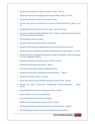   Abu Nu'aim Al-Ashbahani, Hilyatu Al-Auliya', (Mesir: 1351 H).

   Abdul Qadir bin Umar Al-Baghdadi, Khazanatu Al-Adab, ( Mesir: 1299 H).

   Al-Suyuthi, Al-Khashaishu Al-Kubra, (Haidar Abad).

   Zainab Fawaz, Al-Durru Al-Mantsur fi Thabaqati Rabbati Al-Khudur, (Mesir: 1312
    H).

   Muhibbuddin Al-Thabari, Dzakahiru Al-'Uqba, (Kairo: Al-Qudsi ).

   Ibnu Jarir Al-Thabari, Dzailu Al-Mudzil, (Mesir: 1326 H), yang di cetak di akhir kitab
    Tarikhu Al-Umami wa Al-Muluk.

   Al-Zamakhsyari, Rabi'u Al-Abrar.

   Abu Bakr Al-Alawy, Rasyfatu Al-Shadi, (Al-Ghariy).

   Sayyid bin Ali Al-Marsyafi, Raghbatu Al-Amil min Kitabi Al-Kamil, (Mesir).

   Muhib Al-Thabari, Al-Riyadhu Al-Nadhirah fi Manaqibi Al-'Asyrah, (Mesir: 1327 H).

   Muhammad Amin Al-Baghdadi Al-Suwaidi, Sabaiku Al-Dzahab fi Ma'rifati Qabaili
    Al-'Arab, (Baghdad: 1280 H).

   Abdul Aziz Al-Maimani, Samathu Al-Laali, (Mesir:1354 H).

   Al-Dhahabi Siyaru A'lami Al-Nubala', (Mesir) .

   Ibnu Abi Al-Hadid, Syarh Nahj Al-Balaghah, (Beirut).

   Al-Nabhani, Al-Syarafu Al-Muabbad li Aali Muhammad, (Mesir).

   Shahihu Al-Tirmidzi, (Mesir: Al-Shadi).

   Abu Al-Faraj Ibnu Al-Jauzi, Shifatu Al-Shafwah, (Haidar Abad: 1355 H).

   Ahmad     bin    Hajar   Al-Haitsami,   Al-Shawaiqu    Al-Muhriqah,(Mesir    :   Abdul
    Lathif)         .

   Abdul Wahhab Al-Sy'rani, Al-Thabaqatu Al-Kubra, (Kairo).

   Abyari Al-Mishri, Al-'Araisu Al-Wadhihah.

   Ibnu 'Abdi Rabbih, Al-'Iqdu Al-Farid, (Mesir).

   Mahmud bin Ahmad Al-'Aini, 'Umdatu Al-Qari, (Kairo).

   Burhanuddin Muhammad bin Ibrahim, Ghuraru Al-Khashaish, (Mesir).

   Ibnu Al-Shabbagh Al-Maliki, Al-Fushulu Al-Muhimmah, (Al-Ghurri).

                                                     DUKA PADANG KARBALA             136
 