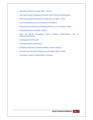    Al-Dzahabi, Mizanu Al-I'tidal, (Mesir: 1325 H).

   Ibnu Taghri Burdi, Al-Nujumu Al-Zahirah, (Dar Al-Kutub Al-Mishriyyah).

   Mush'ab bin Abdullah Al-Zubairi, Nasabu Quraisy, (Mesir: 1953 ).

   Al-Zarandi, Nadzmu Durari Al-Simthain, (Al-Qadha').

   Mu'ammar bin Al-Mutsanna, Al-Naqaidl Baina Jarir wa Farazdaq, (Lidan).

   Al-Syablanji, Nuuru Al-Abshar, (Mesir).

   Yusuf bin Ahmad Al-Yaghmuri, Nuuru Al-Qabas Al-Mukhtashar min Al-
    Muqtabas,(Qisyaran).

   Al-Qalqasyandi, Al-Nihayah.

   Al-Shafdi, Al-Wafi bi Al-Wafayat.

   Al-Hadhrami Ba Katsir, Wasilatu Al-Maal, (Tulisan tangan).

   Hamd bin Yusuf Al-Kindi, Al-Wulatu wa Al-Qudhat, (Beirut 1908).

   Al-Qanduzi, Yanabi'u Al-Mawaddah, (Istanbul).




                                                      DUKA PADANG KARBALA    138
 