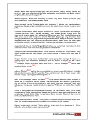 Bendera kedua yang berwarna lebih hitam dari yang pertama datang. Kepada mereka aku
bertanya, "Apa yang kalian perbuat terhadap dua pusaka peninggalanku baik besar maupun
yang kecil, kitabullah dan keluargaku ?"

Mereka menjawab, "Kami telah menentang pusakamu yang besar. Adapun pusakamu yang
kecil, mereka telah kami hinakan dan kami bantai."

Segera kuhardik mereka,"Enyahlah kalian dari hadapanku !" Mereka pergi meninggalkanku
padahal rasa dahaga sangat mencekik leher mereka dan wajah mereka menjadi berwarna hitam
pekat.

Kemudian bendera ketiga datang dengan memancarkan cahaya. Kepada mereka aku bertanya,
"Siapakah gerangan kalian?" Mereka menjawab, "Kami adalah pengikut agama tauhid dan
orang-orang yang bertaqwa. Kami adalah umat Muhammad saw. Kami pengikut kebenaran di
akhir zaman. Kami telah mengemban amanat Kitabullah. Segala apa yang dinyatakan halal
olehnya kami halalkan dan yang diharamkannya kami haramkan. Kamipun mencintai keturunan
Nabi Muhammad saw. Kami menolong dan membantu mereka dalam semua hal, seperti yang
kami lakukan untuk diri kami sendiri dan kami perangi orang-orang yang memusuhi mereka."

Akupun berkata kepada mereka,"Bergembiralah kalian! Aku Muhammad, nabi kalian. Di dunia
kalian benar-benar telah melakukan apa yang kalian katakan tadi."

Selanjutnya aku mempersilahkan mereka untuk meminum air telaga itu, hingga mereka pergi
dalam keadaan kenyang dan gembira. Lalu mereka masuk ke dalam surga dan kekal di
dalamnya."

Dengan demikian, orang ramai membicarakan tragedi yang akan menimpa Al-Husain a.s.,
mengagungkan dan menantikan kedatangan hari itu. Ketika Muawiyah bin Abi Sufyan
[8]                                                                     [9]
    meninggal dunia - pada bulan Rajab tahun 60 H -, Yazid bin Muawiyah     menulis surat
                        [10]
kepada Walid bin Uthbah      ,

                  [11]
gubernur Madinah        saat itu, dan memerintahkannya untuk mengambil baiat dari penduduk
kota tersebut khususnya dari Al-Husain bin Ali a.s. dan berpesan, jika Al-Husain enggan untuk
berbaiat, penggal kepalanya dan kirimkan padaku !"

                                          [12]
Maka Walid memanggil Marwan bin Hakam           untuk meminta sarannya dalam masalah Al-
Husain a.s. ini. Kepadanya Marwan berkata, "Dia tidak mungkin akan bersedia untuk berbaiat.
Jika aku berada di posisi anda sekarang ini, pasti sudah kupenggal kepalanya." Walid yang
kebingungan menghadapi masalah tersebut mengatakan, "Andai saja aku tidak terlibat masalah
ini."

Lantas ia mengirimkan utusannya kepada Al-Husain a.s. dan meminta beliau untuk datang
menghadapnya. Beliau datang dengan dikawal oleh tiga puluh orang jawara dari keluarga dan
pengikutnya. Kepada beliau Walid menyampaikan berita kematian Muawiyah dan meminta
beliau untuk berbaiat kepada Yazid.

Dalam jawabannya beliau berkata, "Tuan gubernur, baiat tidak mungkin dilakukan secara diam-
diam. Jika besok anda memanggil orang-orang untuk berbaiat, panggil juga aku."

Marwan dengan cepat menukas, "Wahai gubernur, jangan anda terima alasannya itu ! Bila ia
keberatan untuk berbaiat penggal saja kepalanya !"



                                                      DUKA PADANG KARBALA            14
 