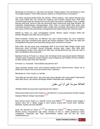 Mendengar itu Al-Husain a.s. naik pitam dan berkata, "Celaka engkau ! Kau perintahkan ia untuk
memenggal kepalaku ? Demi Allah yang kau katakan itu hanyalah dusta, hai pengecut !"

Lalu beliau berpaling kepada Walid dan berkata, "Wahai gubernur, kami adalah keluarga para
nabi, pusat risalah Ilahi, dan tempat hilir mudiknya para malaikat. Dengan kami, Allah telah
membuka agama-Nya dan dengan kami pula Dia akan menutupnya. Sedangkan Yazid, ia adalah
seorang yang fasik, peminum arak dan penumpah darah orang-orang yang tidak bersalah. Dia
melakukan maksiat.dengan terang-terangan. Demi Allah, ia sama sekali tidak layak untuk
menduduki tempat itu. Orang sepertiku tidak mungkin akan membaiat orang seperti dia. Cobalah
lihat, siapa di antara kita yang berhak memegang tampuk kepemimpinan dan menerima baiat."

Setelah itu beliau a.s. pergi meninggalkan mereka. Marwan segera menegur Walid dan
berkata,"Mengapa anda tidak menuruti saranku ?"

Walid menjawab, "Celaka kau, hai Marwan! Kau ingin menjerumuskan aku untuk melakukan
sesuatu yang akan menghancurkan agama dan duniaku sekaligus ? Demi Allah aku tidak sudi
mendapatkan kekuasaan dunia seutuhnya dengan jalan membunuh Al-Husain.

Demi Allah, tak ada orang yang menghadap Allah di hari kiamat kelak dengan tangan yang
berlumuran darah Al-Husain, kecuali timbangan amalnya akan ringan. Allah tidak akan
memandangnya dengan mata rahmat dan tidak akan membersihkannya dari dosa dan pasti ia
akan mendapatkan azab yang pedih."

Keesokan harinya, Al-Husain a.s. keluar untuk mendengar berita yang tengah terjadi di Madinah.
Tiba-tiba beliau berpapasan dengan Marwan yang menegurnya dan berkata,"Hai Abu Abdillah,
turutilah saranku pasti anda akan selamat!"

Al-Husain a.s. menjawab, "Coba katakan apa saranmu itu?"

"Saya sarankan kepada anda untuk berbaiat kepada Amirul MukmininYazid. Sebab hal itu
adalah jalan terbaik untuk dunia dan akherat anda," jawabnya.

Mendengar itu, Imam Husain a.s. berkata,

"Inna lillahi wa inna ilahi raji'un. Jika umat Islam harus dipimpin oleh orang seperti Yazid berarti
Islam telah hancur. Aku pernah mendengar kakekku Rasulullah saw. bersabda,


                                                     ‫اﻟﺨﻼﻓﺔ ﻣﺤﺮﻣﺔ ﻋﻠﻰ آل أﺑﻲ ﺳﻔﯿﺎن‬
"Khilafah adalah hal yang haram bagi keluarga Abu Sufyan."

Dialog yang terjadi antara Imam Husein a.s. dan Marwan ini cukup panjang dan berakhir dengan
                                       [13]
kepergian Marwan dengan rasa dongkol.

                                                         [14]
Esok harinya Imam Husein a.s. bertolak menuju kota Mekah,     tepatnya pada tanggal 3
Sya'ban tahun 60 H. Beliau tinggal di sana selama kurang lebih empat bulan (Sya'ban,
Ramazan, Syawal, dan Dzul Qai'dah).

                                 [15]                         [16]
Suatu hari Abdullah bin Abbas ra.     dan Abdullah bin Zubair      datang menemui beliau.
Mereka berdua menyarankan agar beliau menetap di kota ini. Dalam jawabannya beliau
mengatakan, "Rasulullah saw. telah memerintahkan padaku satu hal dan aku harus
melaksanakannya."

                                                          DUKA PADANG KARBALA               15
 