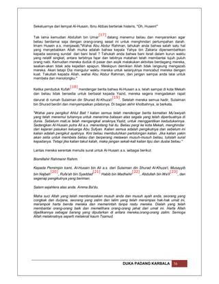 Sekeluarnya dari tempat Al-Husain, Ibnu Abbas berteriak histeris, "Oh, Husein!"

                                           [17]
Tak lama kemudian Abdullah bin Umar             datang menemui beliau dan menyarankan agar
beliau berdamai saja dengan orang-orang sesat ini untuk menghindari pertumpahan darah.
Imam Husein a.s. menjawab,"Wahai Abu Abdur Rahman, tahukah anda bahwa salah satu hal
yang menyebabkan Allah murka adalah bahwa kepala Yahya bin Zakaria dipersembahkan
kepada seorang sundal dari bani Israil ? Tahukah anda bahwa bani Israil dalam kurun waktu
yang relatif singkat, antara terbitnya fajar dan tebitnya matahari telah membantai tujuh puluh
orang nabi. Kemudian mereka duduk di pasar dan asyik melakukan aktivitas berdagang mereka,
seakan-akan tidak ada kejadian apapun. Meskipun demikian Allah tidak langsung mengazab
mereka. Akan tetapi Dia mengulur waktu mereka untuk selanjutnya mencabut mereka dengan
kuat. Takutlah kepada Allah, wahai Abu Abdur Rahman, dan jangan sampai anda lalai untuk
membela dan menolongku."

                       [18]
Ketika penduduk Kufah       mendengar berita bahwa Al-Husain a.s. telah sampai di kota Mekah
dan beliau tidak bersedia untuk berbaiat kepada Yazid, mereka segera mengadakan rapat
                                               [19]
darurat di rumah Sulaiman din Shurad Al-Khuza'i     . Setelah mereka semua hadir, Sulaiman
bin Shurad berdiri dan menyampaikan pidatonya. Di bagian akhir khotbahnya, ia berkata,

"Wahai para pengikut Ahlul Bait ! kalian semua telah mendengar berita kematian Mu'awiyah
yang telah menemui tuhannya untuk menerima balasan atas segala yang telah diperbuatnya di
dunia. Sebelum mati,ia telah mengangkat anaknya,Yazid, untuk menggantikan kedudukannya.
Sedangkan Al-Husain putra Ali a.s. menentang hal itu. Beliau pergi ke kota Mekah, menghindar
dari kejaran pasukan keluarga Abu Sufyan. Kalian semua adalah pengikutnya dan sebelum ini
kalian adalah pengikut ayahnya. Kini beliau membutuhkan pertolongan kalian. Jika kalian yakin
akan setia untuk membela beliau dan berperang melawan musuh-musuh beliau, tulislah surat
kepadanya. Tetapi jika kalian takut kalah, maka jangan sekali-kali kalian tipu dan dustai beliau."

Lantas mereka serentak menulis surat untuk Al-Husain a.s. sebagai berikut:

Bismillahir Rahmanir Rahim.

Kepada Pemimpin kami, Al-Husain bin Ali a.s. dari Sulaiman din Shurad Al-Khuza'i, Musayyib
           [20]                       [21]                    [22]                      [23]
bin Najbah      , Rufa'ah bin Syaddad      Habib bin Madhahir      , Abdullah bin Wa'il      , dan
segenap pengikutnya yang beriman.

Salam sejahtera atas anda. Amma Ba'du.

Maha suci Allah yang telah membinasakan musuh anda dan musuh ayah anda, seorang yang
congkak dan durjana, seorang yang zalim dan lalim yang telah merampas hak-hak umat ini,
merampok harta benda mereka dan memerintah tanpa restu mereka. Dialah yang telah
membantai orang-orang baik dan memelihara orang-orang jahat dari umat ini. Harta Allah
dijadikannya sebagai barang yang diputarkan di antara mereka,orang-orang zalim. Semoga
Allah melaknatnya seperti melaknat kaum Tsamud.




                                                         DUKA PADANG KARBALA              16
 