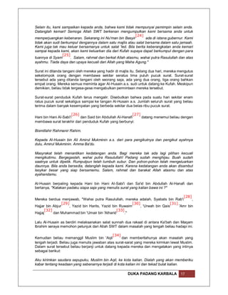 Selain itu, kami sampaikan kepada anda, bahwa kami tidak mempunyai pemimpin selain anda.
Datanglah kemari! Semoga Allah SWT berkenan mengumpulkan kami bersama anda untuk
                                                            [24]
memperjuangkan kebenaran. Sekarang ini Nu'man bin Basyir         ada di istana gubernur. Kami
tidak akan sudi berkumpul dengannya dalam satu majlis atau salat bersama dalam satu jamaah.
Kami juga tak mau keluar bersamanya untuk salat 'Ied. Bila berita keberangkatan anda kemari
sampai kepada kami, akan kami keluarkan dia dari Kufah supaya dapat berkumpul dengan para
                 [25]
tuannya di Syam       . Salam, rahmat dan berkat Allah atasmu, wahai putra Rasulullah dan atas
ayahmu. Tiada daya dan upaya kecuali dari Allah yang Maha Agung."

Surat ini ditanda tangani oleh mereka yang hadir di majlis itu. Selang dua hari, mereka mengutus
sekelompok orang dengan membawa sekitar seratus lima puluh pucuk surat. Surat-surat
tersebut ada yang ditanda tangani oleh seorang saja, ada yang dua orang, tiga orang bahkan
empat orang. Mereka semua meminta agar Al-Husain a.s. sudi untuk datang ke Kufah. Meskipun
demikian, beliau tidak tergesa-gesa mengabulkan permintaan mereka tersebut.

Surat-surat penduduk Kufah terus mengalir. Disebutkan bahwa pada suatu hari sekitar enam
ratus pucuk surat sekaligus sampai ke tangan Al-Husain a.s. Jumlah seluruh surat yang beliau
terima dalam banyak kesempatan yang berbeda sekitar dua belas ribu pucuk surat.

                       [26]                                [27]
Hani bin Hani Al-Sabi'i     dan Said bin Abdullah Al-Hanafi     datang menemui beliau dengan
membawa surat terakhir dari penduduk Kufah yang berbunyi:

Bismillahir Rahmanir Rahim.

Kepada Al-Husain bin Ali Amirul Mukminin a.s. dari para pengikutnya dan pengikut ayahnya
dulu, Amirul Mukminin. Amma Ba'du.

Masyrakat telah menantikan kedatangan anda. Bagi mereka tak ada lagi pilihan kecuali
mengikutimu. Bergegaslah, wahai putra Rasulullah! Padang sudah menghijau. Buah sudah
saatnya untuk dipetik. Rumputpun telah tumbuh subur. Dan pohon-pohon telah mengeluarkan
daunnya. Bila anda bersedia, datanglah kepada kami. Karena kedatangan anda akan disambut
lasykar besar yang siap bersamamu. Salam, rahmat dan barakat Allah atasmu dan atas
ayahandamu.

Al-Husain berpaling kepada Hani bin Hani Al-Sabi'i dan Sa'id bin Abdullah Al-Hanafi dan
bertanya, "Katakan padaku siapa saja yang menulis surat yang kalian bawa ini ?"

                                                                                        [28]
Mereka berdua menjawab, "Wahai putra Rasulullah, mereka adalah, Syabats bin Rab'i            ,
                 [29]                                     [30]                  [31]
Hajjar bin Abjur     , Yazid bin Harits, Yazid bin Ruwaim      , 'Urwah bin Qais     'Amr bin
      [32]                                        [33]
Hajjaj     dan Muhammad bin 'Umair bin 'Atharid        ."

Lalu Al-Husain as berdiri melaksanakan salat sunnah dua rakaat di antara Ka'bah dan Maqam
Ibrahim seraya memohon petunjuk dari Allah SWT dalam masalah yang tengah beliau hadapi ini.

                                               [34]
Kemudian beliau memanggil Muslim bin 'Aqil           dan memberitahunya akan masalah yang
tengah terjadi. Beliau juga menulis jawaban atas surat-sarat yang mereka kirmkan lewat Muslim.
Dalam surat tersebut beliau berjanji untuk datang kepada mereka dan mengatakan yang intinya
sebagai berikut:

Aku kirimkan saudara sepupuku, Muslim bin Aqil, ke kota kalian. Dialah yang akan memberiku
kabar tentang keadaan yang sebenarnya terjadi di kota kalian ini dan tekad bulat kalian.

                                                        DUKA PADANG KARBALA             17
 