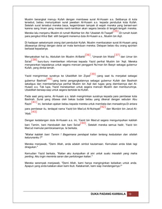 Muslim berangkat menuju Kufah dengan membawa surat Al-Husain a.s. Setibanya di kota
tersebut, beliau menunjukkan surat jawaban Al-Husain a.s. kepada penduduk kota Kufah.
Setelah surat tersebut mereka baca, kegembiraan tampak di wajah mereka yang berseri-seri
karena sang Imam yang mereka nanti-nantikan akan segera berada di tengah-tengah mereka.
                                                                            [35]
Mereka lalu menjamu Muslim di rumah Mukhtar bin Abi 'Ubaidah Al-Tsaqafi          .Di rumah itulah
para pengikut Ahlul Bait silih berganti menemui duta Al-Husain a.s., Muslim bin Aqil.

Di hadapan sekelompok orang dari penduduk Kufah, Muslim membacakan surat Al-Husain yang
dibawanya diiringi dengan derai air mata kerinduan mereka. Delapan belas ribu orang spontan
berbaiat kepadanya.

                                                  [36]                    [37]
Menyaksikan hal itu, Abdullah bin Muslim Al-Bahili     , 'Umarah bin Walid     dan Umar bin
     [38]
Sa'ad     buru-buru memberikan informasi kepada Yazid perihal Muslim bin 'Aqil. Mereka
menyarankan kepadanya untuk segera mencari pengganti Nu'man bin Basyir sebagai gubernur
Kufah, yang dinilai lemah.

                                                        [39]
Yazid mengirimkan suratnya ke Ubaidillah bin Ziyad           -yang saat itu menjabat sebagai
                   [40]
gubernur Bashrah        -yang berisi pengangkatannya sebagai gubernur Kufah dan Bashrah
sekaligus dan memberitahunya perihal Muslim bin Aqil dan tugas yang diembannya dari Al-
Husain a.s. Tak lupa, Yazid menekankan untuk segera mencari Muslim dan membunuhnya.
Ubaidillah bersiap-siap untuk segera bertolak ke Kufah.

Pada saat yang sama, Al-Husain a.s. telah mengirimkan suratnya kepada para pembesar kota
Bashrah. Surat yang dibawa oleh bekas budak beliau yang dikenal dengan sebutan Abu
       [41]
Razin       ini, berisikan ajakan beliau kepada mereka untuk membela dan menaatinya.Di antara
                                                               [42]
para pembesar itu, terdapat nama Yazid bin Mas'ud Al-Nuhsyali       dan Mundzir bin Jarud Al-
       [43]
'Abdi.

Dengan kedatangan duta Al-Husain a.s. ini, Yazid bin Mas'ud segera mengumpulkan kabilah
                                            [44]
bani Tamim, bani Handzalah dan bani Sa'ad        . Setelah mereka semua hadir, Yazid bin
Mas'ud memulai pembicaraannya. Ia berkata,

"Wahai kabilah bani Tamim ! Bagaimana pendapat kalian tentang kedudukan dan silsilah
keturunanku ?"

Mereka menjawab, "Demi Allah, anda adalah simbol keutamaan. Kemuliaan anda tidak lagi
diragukan."

Kemudian Yazid berkata, "Kalian aku kumpulkan di sini untuk suatu masalah yang maha
penting. Aku ingin meminta saran dan pertolongan kalian."

Mereka serempak menjawab, "Demi Allah, kami hanya menginginkan kebaikan untuk anda.
Apapun yang anda katakan akan kami ikuti. Katakanlah, kami siap mendengarnya !"




                                                         DUKA PADANG KARBALA             18
 