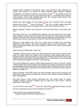 Sewaktu Muslim mendengar berita tersebut, beliau cemas kalau-kalau kabar kedatangannya
sebagai duta Al-Husain a.s. sampai ke telinga Ubaidillah. Maka beliaupun bergegas
                                                           [50]
meninggalkan rumah Mukhtar menuju ke rumah Hani bin 'Urwah      . Hani dengan senang hati
menerima dan memberinya tempat. Para pengikut Ahlul Bait a.s. berdatangan silih berganti di
rumah tersebut. Di lain pihak Ubaidillah telah lebih dulu menyebar mata-matanya untuk
mengawasi rumah Hani dan menangkap Muslim.

Setelah yakin bahwa Muslim bin Aqil berada di rumah Hani, Ubaidillah lantas memanggil
                      [51]                      [52]
Muhammad bin Asy'ats       , Asma' bin Kharijah      dan 'Amr bin Hajjaj. Kepada mereka dia
berkata, "Apa gerangan yang menyebabkan Hani bin 'Urwah tidak datang menemuiku ?"

Mereka menjawab," Entahlah, kami tidak tahu." Ada yang lantas berujar, "Dia sedang sakit,
tuan."

"Aku sudah dengar itu," seru Ubaidillah."Tapi kabarnya dia sudah sembuh dan asyik duduk-
duduk di depan rumahnya. Kalau tahu bahwa dia masih sakit, pasti akan kubesuk dia. Kalian,
pergilah dan temui dia. Suruh dia untuk tidak melupakan kewajibannya terhadap kami. Aku tidak
suka berurusan dengan orang seperti dia, sebab dia masih termasuk bangsawan Arab."

Mereka lalu pergi menemui Hani. Sore hari, mereka sampai di depan pintu rumah Hani.
Kepadanya mereka bertanya, "Apa yang membuatmu enggan menemui tuan gubernur ? Tadi
beliau menyinggung masalah anda, seraya mengatakan, jika Hani sakit maka aku akan segera
membesuknya."

"Sakit inilah yang menghalangiku," jawab Hani.

"Ubaidillah mendapat laporan bahwa anda setiap petang hari duduk-duduk di serambi rumah
anda. Dia merasa bahwa anda enggan untuk menemuinya, karena keterlambatan anda ini.
Keterlambatan dan sikap keras kepala dari orang seperti anda tidak dapat diterima oleh seorang
penguasa. Sebab anda adalah seorang pembesar kota ini. Oleh karena itu, kami bersumpah
untuk membawa anda segera menemuinya," ujar mereka lagi.

Hani meminta pakaian dan kudanya. Setelah berganti pakaian dan duduk di atas kuda, mulailah
mereka bergerak menuju istana gubernur.Saat mereka hampir sampai ke tempat tujuan, tiba-tiba
dia mendapatkan firasat bahwa ada sesuatu yang bakal terjadi. Kepada Hassan bin Asma' bin
Kharijah ia berkata,"Wahai keponakanku, aku merasa cemas untuk bertemu dengan orang ini.
Bagaimana denganmu ?"

Hassan menjawab, "Demi Allah, paman, aku tidak merasakan bahwa akan ada sesuatu yang
bakal terjadi. Jangan berpikir yang tidak-tidak." Hassan tidak menyadari maksud Ubaidillah bin
Ziyad memanggil Hani.

Hani telah sampai di istana bersama orang-orang tadi. Lalu mereka masuk ke ruangan
Ubaidillah. Sewaktu pandangan Ubaidillah jatuh ke wajah Hani, iapun berseru, "Akhirnya
pengkhianat ini datang juga."

                                  [53]
Lalu ia menoleh ke arah Syuraih   , hakim kota, yang duduk di sampingnya seraya menunjuk
                                                             [54]
Hani dan membawakan bait syair 'Amr bin Ma'dikarib Al-Zubaidi     :

Kuingin dia hidup, tapi ia inginkan kematianku
   Sungguh mengherankan kawanmu dari Murad ini



                                                       DUKA PADANG KARBALA            21
 