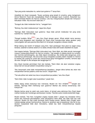 "Apa yang anda maksudkan itu, wahai tuan gubernur ?" tanya Hani.

Ubaidillah bin Ziyad menjawab, "Suara sumbang yang terjadi di rumahmu yang mengancam
Amirul Mukminin Yazid dan menyebabkan fitnah di kalangan kaum muslimin. Bukankah kau
telah membawa Muslim bin Aqil ke rumahmu. Lalu kau mengumpulkan senjata dan menyusun
kekuataan militer. Kau kira kami tidak tahu ?"

"Sungguh aku tidak melakukan hal itu, " sanggah Hani.

"Bohong. Kau telah melakukannya", tegas Ibnu Ziyad.

"Semoga Allah meluruskan tuan gubernur. Saya tidak pernah melakukan hal yang anda
tuduhkan itu," bantah Hani lagi.

                        [55]
"Panggil budakku Mi'qal      ," seru Ibnu Ziyad dengan geram. Mi'qal adalah nama seorang
budak yang ditugaskan oleh Ubaidillah bin Ziyad untuk memata-matai setiap gerakan yang
mencurigakan dari para pecinta Ahlul Bait A.S. Ia banyak mengetahui rahasia mereka.

Mi'qal datang dan berdiri di hadapan sang Amir. Saat pandangan Hani jatuh ke wajah orang
tersebut, sadarlah ia bahwa selama ini ia selalu dimata-matai oleh budak Ubaidillah bin Ziyad.

Hani segera berkata, "Semoga Allah meluruskan tuan. Demi Allah, aku tidak pernah memanggil
maupun mengundang Muslim bin Aqil ke rumahku. Tapi sewaktu ia datang sendiri ke rumahku
dan meminta perlindunganku, aku tidak dapat menolaknya. Aku terikat janji dengannya untuk
memberinya perlindungan. Aku kira anda cukup mengetahui posisiku dalam masalah ini. Karena
itu biarkan aku pulang ke rumah dan menyuruhnya pergi meninggalkan rumahku, kemana saja
dia suka. Dengan itu aku terlepas dari tanggungan ini."

Ibnu Ziyad menolak permintaan Hani dan berkata, "Demi Allah, tak akan kubiarkan engkau
keluar dari sini kecuali setelah menyerahkan orang itu."

"Aku bersumpah untuk tidak menyerahkannya kepadamu. Jangan dikira bahwa aku akan rela
menyerahkan tamuku padamu untuk kau bunuh," sergah Hani.

"Tak ada pilihan lain selain kau harus menyerahkannya padaku," seru Ibnu Ziyad.

"Demi Allah, tidak mungkin akan kuserahkan," jawab Hani.

                                                                     [56]
Ketika dialog antara keduanya kian memanas, Muslim bin 'Amr Al-Bahili     bangkit dan
berkata, "Semoga Allah melindungi tuan gubernur! Biarkan aku berdua bersamanya, biar
kubujuk dia."

Mereka berdua pergi ke salah satu sudut istana -di tempat yang sekiranya Ibnu Ziyad dapat
melihat mereka dan mendengar pembicaraan mereka. Tiba-tiba suara mereka bertambah tinggi.

Muslim berkata, "Hai Hani, kuingatkan engkau kepada Allah ! Jangan kau binasakan dirimu
sendiri dan membuat permasalahan untuk keluargamu! Demi Allah, aku tidak ingin kau mati
terbunuh. Muslim bin Aqil masih termasuk famili mereka sendiri. Mereka tidak mungkin akan
melukai apalagi sampai membunuhnya. Karena itu serahkan saja ia kepadanya! Jika hal itu kau
lakukan masyarakat tidak akan mencelamu, sebab kau telah menyerahkannya kepada
penguasa."




                                                        DUKA PADANG KARBALA           22
 