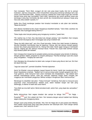 Hani menjawab, "Demi Allah, sungguh aib dan cela yang besar buatku bila hal itu sampai
kulakukan. Jadi kau menyuruhku untuk menyerahkan orang yang kulindungi sekaligus tamu dan
utusan putra Rasulullah SAW., kepada musuhnya, padahal aku masih segar bugar dan memiliki
banyak orang yang siap membelaku? Demi Allah, seandainya aku hanya sendirian tanpa ada
seorangpun yang siap membelaku tak akan pernah aku menyerahkannya walaupun harga yang
harus aku tebus adalah nyawaku ini."

Ketika Ibnu Ziyad mendengar jawaban Hani tersebut mendadak ia naik pitam dan berteriak,
"Bawa dia kemari!"

Hani dibawa mendekat ke Ibnu Ziyad. Kepadanya Ubaidillah berkata, " Demi Allah, serahkan dia
kepadaku atau kupenggal batang lehermu !"

"Kalau begitu akan banyak pedang yang mengepung rumahmu," jawab Hani.

"Oh, kasihan kau ini Hani. Kau takut-takuti aku dengan pedang," cibir Ubaidillah. Hani mengira
bahwa sanak keluarganya akan menanggapi apa yang ia katakan tadi.

"Bawa dia lebih dekat lagi!", seru Ibnu Ziyad kemudian. Ketika Hani telah berada di dekatnya,
tiba-tiba Ubaidillah memukulkan kayu ke wajahnya. Hidung, dahi dan pipinya menjadi sasaran
pukulan Ibnu Ziyad yang bertubi-tubi itu. Hidung Hani retak. Darah segar mengucur membasahi
bajunya. Daging pipi dan dahinya menonjol keluar. Pukulan Ibnu Ziyad tidak berhenti sampai
kayu tersebut patah dan terbelah.

Hani mengayunkan tangannya ke pangkal pedang seorang pengawal yang berada di dekatnya.
Dengan gerakan refleks, pengawal itu menarik pedangnya. Tiba-tiba terdengar suara Ibnu Ziyad
yang mengatakan, "Tangkap dan seret dia!"

Hani ditangkap lalu dimasukkan ke dalam satu ruangan di istana yang dikunci dari luar. Kini Hani
tak dapat lolos lagi.

"Jaga dan awasi dia!", perintah Ubaidillah. Perintah dijalankan.

Asma' bin Kharijah -menurut sebagian riwayat Hassan bin Asma'- berdiri dan menghampiri Ibnu
Ziyad. Kepadanya ia berkata, "Apakah hari ini semua orang sudah menjadi pengecut dan licik ?
Tuan gubernur, anda menyuruh kami untuk membawa dia menghadapmu. Tapi setelah kami
berhasil membawanya kemari, anda lalu memukul wajahnya hingga darah mengalir dari
rongganya dan membasahi janggutnya. Bahkan andapun mengancam akan membunuhnya."

Mendengar itu Ubaidillah naik pitam. "Tetap di tempat!," bentaknya. Kemudian ia menyuruh para
prajuritnya untuk mencambuknya. Setelah puas, dalam keadaan tangan dan kaki yang
dibelenggu, ia ditahan di salah satu sudut istana.

"Inna lillahi wa inna ilaihi raji'un. Berita kematianmulah, wahai Hani, yang dapat aku sampaikan,"
batinnya.

                                                                           [57]
Berita terbunuhnya Hani segera tersebar dan sampai ke telinga 'Amr              bin Hajjaj. -
          [58]
Ruwaihah       putri 'Amr adalah istri Hani- 'Amr bersama dengan seluruh kabilah bani Midzhaj
segera datang dan mengepung istana.

Dengan suara yang lantang dia berkata, "Aku 'Amr bin Hajjaj dan ini para jawara bani Midzhaj.
Kami adalah orang-orang yang loyal pada pimpinan dan kelompok kami. Kami dengar bahwa
saudara kami, Hani, terbunuh di sini."


                                                          DUKA PADANG KARBALA             23
 