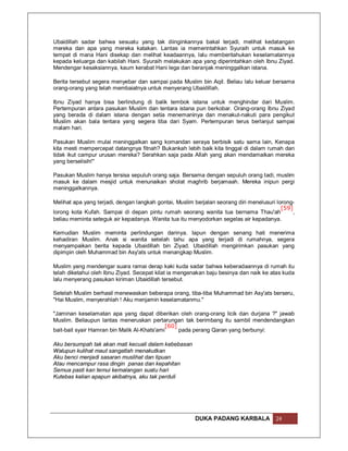 Ubaidillah sadar bahwa sesuatu yang tak diinginkannya bakal terjadi, melihat kedatangan
mereka dan apa yang mereka katakan. Lantas ia memerintahkan Syuraih untuk masuk ke
tempat di mana Hani disekap dan melihat keadaannya, lalu memberitahukan keselamatannya
kepada keluarga dan kabilah Hani. Syuraih melakukan apa yang diperintahkan oleh Ibnu Ziyad.
Mendengar kesaksiannya, kaum kerabat Hani lega dan beranjak meninggalkan istana.

Berita tersebut segera menyebar dan sampai pada Muslim bin Aqil. Beliau lalu keluar bersama
orang-orang yang telah membaiatnya untuk menyerang Ubaidillah.

Ibnu Ziyad hanya bisa berlindung di balik tembok istana untuk menghindar dari Muslim.
Pertempuran antara pasukan Muslim dan tentara istana pun berkobar. Orang-orang Ibnu Ziyad
yang berada di dalam istana dengan setia menemaninya dan menakut-nakuti para pengikut
Muslim akan bala tentara yang segera tiba dari Syam. Pertempuran terus berlanjut sampai
malam hari.

Pasukan Muslim mulai meninggalkan sang komandan seraya berbisik satu sama lain, Kenapa
kita mesti mempercepat datangnya fitnah? Bukankah lebih baik kita tinggal di dalam rumah dan
tidak ikut campur urusan mereka? Serahkan saja pada Allah yang akan mendamaikan mereka
yang berselisih!"

Pasukan Muslim hanya tersisa sepuluh orang saja. Bersama dengan sepuluh orang tadi, muslim
masuk ke dalam mesjid untuk menunaikan sholat maghrib berjamaah. Mereka inipun pergi
meninggalkannya.

Melihat apa yang terjadi, dengan langkah gontai, Muslim berjalan seorang diri menelusuri lorong-
                                                                                           [59]
lorong kota Kufah. Sampai di depan pintu rumah seorang wanita tua bernama Thau'ah               ,
beliau meminta seteguk air kepadanya. Wanita tua itu menyodorkan segelas air kepadanya.

Kemudian Muslim meminta perlindungan darinya. Iapun dengan senang hati menerima
kehadiran Muslim. Anak si wanita setelah tahu apa yang terjadi di rumahnya, segera
menyampaikan berita kepada Ubaidillah bin Ziyad. Ubaidillah mengirimkan pasukan yang
dipimpin oleh Muhammad bin Asy'ats untuk menangkap Muslim.

Muslim yang mendengar suara ramai derap kaki kuda sadar bahwa keberadaannya di rumah itu
telah diketahui oleh Ibnu Ziyad. Secepat kilat ia mengenakan baju besinya dan naik ke atas kuda
lalu menyerang pasukan kiriman Ubaidillah tersebut.

Setelah Muslim berhasil menewaskan beberapa orang, tiba-tiba Muhammad bin Asy'ats berseru,
"Hai Muslim, menyerahlah ! Aku menjamin keselamatanmu."

"Jaminan keselamatan apa yang dapat diberikan oleh orang-orang licik dan durjana ?" jawab
Muslim. Beliaupun lantas meneruskan pertarungan tak berimbang itu sambil mendendangkan
                                             [60]
bait-bait syair Hamran bin Malik Al-Khats'ami     pada perang Qaran yang berbunyi:

Aku bersumpah tak akan mati kecuali dalam kebebasan
Walupun kulihat maut sangatlah menakutkan
Aku benci menjadi sasaran muslihat dan tipuan
Atau mencampur rasa dingin panas dan kepahitan
Semua pasti kan temui kemalangan suatu hari
Kutebas kalian apapun akibatnya, aku tak perduli




                                                         DUKA PADANG KARBALA             24
 