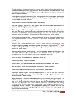 Mereka menyahut, "Tak ada makar dan tipu muslihat di sini." Muslim tak menggubris. Melihat itu,
mereka serentak bersama-sama menyerangnya. Muslim yang sudah mengalami banyak luka di
tubuhnya, akhirnya ditikam dari belakang oleh seseorang hingga jatuh tersungkur. Selanjutnya ia
ditangkap sebagai tawanan.

Ketika dihadapkan pada Ubaidillah bin Ziyad, Muslim masuk tanpa mengucapkan salam terlebih
dahulu. Pengawal istana yang menyaksikan hal itu langsung menghardiknya dan berkata,
"Ucapkan salam pada tuan gubernur!"

"Tutup mulutmu! Demi Allah dia bukan tuanku," jawab Muslim.

Ibnu Ziyad menyahut, "Biarkan saja, tidak apa-apa. Kau mau mengucapkan salam atau tidak itu
sama saja. Sebentar lagi kau juga akan mati."

Muslim menjawab, "Aku tidak terkejut mendengar kau akan membunuhku. Sebab dulu orang
yang lebih jahat darimu juga telah membunuh orang yang jauh lebih baik dari aku. Selain itu, aku
tahu bahwa kau tidak lepas dari pembunuhan dengan cara yang keji, mencincang, hati yang
busuk dan cacian kemenangan. Tak ada yang lebih berhak atas hal itu kecuali engkau."

Dengan geram Ubaidillah berkata, "Hai pembangkang dan pengacau! Kau sudah melawan imam
dam pemimpinmu sendiri. Kau rusak persatuan kaum muslimin dan tebarkan fitnah di antara
mereka."

"Bohong! Yang merusak persatuan kaum muslimin adalah Mu'awiyah dan anaknya, Yazid.
                                                                                 [61]
Sedangkan yang menebarkan fitnah adalah engkau dan ayahmu, Ziyad bin Ubaid            , budak
bani 'Ilaj dari Tsaqif. Aku berharap semoga Allah mengaruniaku syahadah di tangan orang yang
paling jahat," jawab Muslim.

Ubaidillah sambil mencibir Muslim berkata, " Kau menginginkan sesuatu (kepemimpinan) yang
Allah tidak kehendaki. Dia melihat bahwa kau bukanlah orang yang pantas untuk
mendapatkannya. Karena itu, Dia telah memberikannya kepada yang layak."

Muslim bertanya, "Hai putra Marjanah, siapa orang berhak itu ?"

Ubaidillah menjawab, "Yazid bin Mu'awiyah."

"Al-Hamdulillah. Kami rela menjadikan Allah sebagai hakim di antara kita," ujar Muslim.

"Apa kau mengira pantas untuk mendapatkan kekuasaan ?", tanya Ubaidillah.

"Bukan hanya perkiraan dan sangkaan, tapi yakin dan pasti," jawab Muslim.

"Hai Muslim, katakan padaku, apa maksud kedatanganmu ke kota ini, yang dulu suasananya
tenang dan hubungan di antara merekapun baik tapi sekarang engkau rusak suasana dan
persatuan mereka?", kata Ubaidillah.

Muslim menjawab, "Tujuan dan maksud kedatanganku bukan seperti yang kau tuduhkan. Tapi
ketika kalian dengan terang-terangan melakukan hal-hal yang mungkar, kalian kubur hal-hal
yang ma'ruf, kalian memerintah atas umat ini tanpa restu dari mereka, kalian bawa mereka ke
arah yang tidak Allah ridhai, dan kalian melakukan seperti apa yang dilakukan oleh raja-raja
Persia dan kaisar Rumawi, maka sekarang aku datang untuk menegakkan kebajikan ( ma'ruf )
dan melarang kekejian ( mungkar ) sekaligus mengajak mereka untuk kembali ke hukum Allah
dan Rasul-Nya. Kamilah orang yang paling layak untuk melakukannya, seperti yang telah
dititahkan oleh Rasulullah saw."

                                                         DUKA PADANG KARBALA              25
 