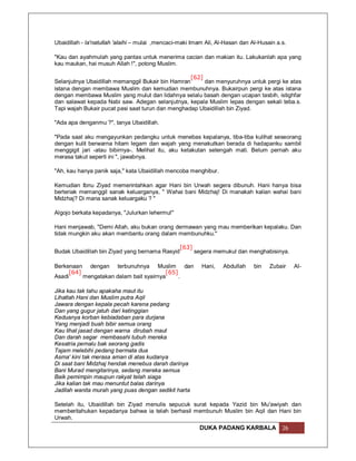 Ubaidillah - la'natullah 'alaihi – mulai ,mencaci-maki Imam Ali, Al-Hasan dan Al-Husain a.s.

"Kau dan ayahmulah yang pantas untuk menerima cacian dan makian itu. Lakukanlah apa yang
kau maukan, hai musuh Allah !", potong Muslim.

                                                   [62]
Selanjutnya Ubaidillah memanggil Bukair bin Hamran      dan menyuruhnya untuk pergi ke atas
istana dengan membawa Muslim dan kemudian membunuhnya. Bukairpun pergi ke atas istana
dengan membawa Muslim yang mulut dan lidahnya selalu basah dengan ucapan tasbih, istighfar
dan salawat kepada Nabi saw. Adegan selanjutnya, kepala Muslim lepas dengan sekali teba.s.
Tapi wajah Bukair pucat pasi saat turun dan menghadap Ubaidillah bin Ziyad.

"Ada apa denganmu ?", tanya Ubaidillah.

"Pada saat aku mengayunkan pedangku untuk menebas kepalanya, tiba-tiba kulihat seseorang
dengan kulit berwarna hitam legam dan wajah yang menakutkan berada di hadapanku sambil
menggigit jari -atau bibirnya-. Melihat itu, aku ketakutan setengah mati. Belum pernah aku
merasa takut seperti ini ", jawabnya.

"Ah, kau hanya panik saja," kata Ubaidillah mencoba menghibur.

Kemudian Ibnu Ziyad memerintahkan agar Hani bin Urwah segera dibunuh. Hani hanya bisa
berteriak memanggil sanak keluarganya, " Wahai bani Midzhaj! Di manakah kalian wahai bani
Midzhaj? Di mana sanak keluargaku ? "

Algojo berkata kepadanya, "Julurkan lehermu!"

Hani menjawab, "Demi Allah, aku bukan orang dermawan yang mau memberikan kepalaku. Dan
tidak mungkin aku akan membantu orang dalam membunuhku."

                                                 [63]
Budak Ubaidillah bin Ziyad yang bernama Rasyid          segera memukul dan menghabisinya.

Berkenaan dengan terbunuhnya Muslim dan                   Hani,    Abdullah    bin   Zubair    Al-
     [64]                               [65]
Asadi     mengatakan dalam bait syairnya     .

Jika kau tak tahu apakaha maut itu
Lihatlah Hani dan Muslim putra Aqil
Jawara dengan kepala pecah karena pedang
Dan yang gugur jatuh dari ketinggian
Keduanya korban kebiadaban para durjana
Yang menjadi buah bibir semua orang
Kau lihat jasad dengan warna dirubah maut
Dan darah segar membasahi tubuh mereka
Kesatria pemalu bak seorang gadis
Tajam melebihi pedang bermata dua
Asma' kini tak merasa aman di atas kudanya
Di saat bani Midzhaj hendak menebus darah darinya
Bani Murad mengitarinya, sedang mereka semua
Baik pemimpin maupun rakyat telah siaga
Jika kalian tak mau menuntut balas darinya
Jadilah wanita murah yang puas dengan sedikit harta

Setelah itu, Ubaidillah bin Ziyad menulis sepucuk surat kepada Yazid bin Mu'awiyah dan
memberitahukan kepadanya bahwa ia telah berhasil membunuh Muslim bin Aqil dan Hani bin
Urwah.
                                                         DUKA PADANG KARBALA              26
 