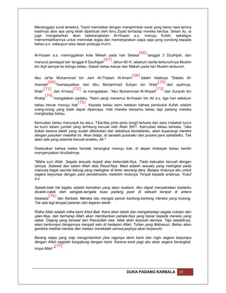 Menanggapi surat tersebut, Yazid membalas dengan mengirimkan surat yang berisi rasa terima
kasihnya atas apa yang telah diperbuat oleh Ibnu Ziyad terhadap mereka berdua. Selain itu, ia
juga mengabarkan akan keberangkatan Al-Husain a.s. menuju Kufah, sekaligus
memerintahkannya untuk menindak tegas dan memenjarakan siapa saja yang condong kepada
beliau a.s. walaupun atas dasar praduga murni.

                                                                 [66]
Al-Husain a.s. meninggalkan kota Mekah pada hari Selasa               tanggal 3 Dzulhijah, dan
                                           [67]
menurut pendapat lain tanggal 8 Dzulhijjah      , tahun 60 H, sebelum berita terbunuhnya Muslim
bin Aqil sampai ke telinga beliau. Sebab beliau keluar dari Mekah pada hari Muslim terbunuh.

                                                           [68]
Abu Ja'far Muhammad bin Jarir Al-Thabari Al-Imami               dalam kitabnya "Dalailu Al-
         [69]                                                            [70]
Imamah        "meriwayatkan dari Abu Muhammad Sufyan bin Waki'                dari ayahnya,
      [71]              [72]                                           [73]
Waki'      , dari A'masy     . Ia mengatakan, "Abu Muhammad Al-Waqidi        dan Zurarah bin
       [74]
Khalaj       mengatakan padaku, "Kami pergi menemui Al-Husain bin Ali a.s. tiga hari sebelum
                          [75]
beliau keluar menuju Irak        . Kepada beliau kami katakan bahwa penduduk Kufah adalah
orang-orang yang tidak dapat dipercaya. Hati mereka bersama beliau tapi pedang mereka
menghadap beliau.

Kemudian beliau menunjuk ke ata.s. Tiba-tiba pintu-pintu langit terbuka dan para malaikat turun
ke bumi dalam jumlah yang terhitung kecuali oleh Allah SWT. Kemudian beliau berkata, "Jika
bukan karena takdir yang sudah ditentukan dan dekatnya kematianku, akan kuperangi mereka
dengan pasukan malaikat ini. Akan tetapi, di sanalah pusaraku dan pusara para sahabatku. Tak
akan ada yang selamat kecuali anakku, Ali."

Disebutkan bahwa ketika hendak berangkat menuju Irak, di depan khalayak beliau berdiri
menyampaikan khutbahnya:

"Maha suci Allah. Segala sesuatu terjadi atas kehendak-Nya. Tiada kekuatan kecuali dengan
izinnya. Salawat dan salam Allah atas Rasul-Nya. Maut adalah sesuatu yang melingkar pada
manusia bagai seuntai kalung yang melingkar di leher seorang dara. Betapa rindunya aku untuk
segera berjumpa dengan para pendahuluku melebihi rindunya Ya'qub kepada anaknya, Yusuf
a.s.

Sebaik-baik hal bagiku adalah kematian yang akan kualami. Aku dapat menyaksikan badanku
dicabik-cabik oleh serigala-serigala buas padang pasir di sebuah tempat di antara
         [76]
Nawasis       dan Karbala. Mereka lalu mengisi penuh kantong-kantong mereka yang kosong.
Tak ada lagi tempat pelarian dari kejaran takdir.

Ridha Allah adalah ridha kami Ahlul Bait. Kami akan tabah dan mengahadapi segala cobaan dan
ujian-Nya, dan berharap Allah akan memberikan pahala-Nya yang besar kepada mereka yang
sabar. Daging yang berasal dari Rasulullah saw. tidak akan terpisah darinya. Tapi sebaliknya,
akan berkumpul dengannya menjadi satu di hadapan Allah, Tuhan yang Mahasuci. Beliau akan
gembira melihat mereka dan melalui merekalah semua janjinya akan terpenuhi.

Barang siapa yang siap mengorbankan jiwa raganya demi kami dan ingin segera berjumpa
dengan Allah segelah bergabung dengan kami. Karena esok pagi aku akan segera berangkat,
              [77]
insya Allah."




                                                       DUKA PADANG KARBALA             27
 