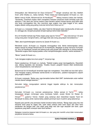 [78]
Diriwayatkan dari Muhammad bin Daud Al-Qummi             dengan sanadnya dari Abu Abdillah
Imam Ja'far Shadiq a.s., beliau berkata, "Pada malam hari keberangkatan Al-Husain a.s. dari
                                                   [79]
Mekah menuju Kufah, Muhammad bin Al-Hanafiyyah           datang menemui beliau dan berkata,
"Saudaraku, bukankah engkau telah mengetahui kelicikan penduduk Kufah terhadap ayah dan
abangmu ? Aku takut dan cemas nasibmu akan berakhir seperti mereka berdua yang telah lebih
dulu pergi meninggalkan kita. Aku memohon agar engkau mau tetap tinggal di sini, sebab
engkau adalah orang yang paling mulia dan terhormat di kota suci ini."

Al-Husain a.s. menjawab,"Adikku, aku takut Yazid bin Mu'awiyah akan membunuhku di kota suci
ini, sehingga aku menjadi penyebab terinjak-injaknya kehormatan Baitullah."

                                                                [80]
Ibnu Al-Hanafiah berkata lagi."Kalau begitu pergi saja ke Yaman      atau kota lainnya ! Di sana
orang-orang akan menghormatimu, sehingga tidak ada orang yang dapat mencelakanmu,"

"Baik, akan kupertimbangkan saranmu itu,"jawab Al-Husain a.s.

Mendekati subuh, Al-Husain a.s. bergerak meninggalkan kota. Berita keberangkatan beliau
segera sampai ke telinga Muhammad bin Al-Hanafiyyah. Bergegas ia pergi menyusul Al-Husain
a.s. Ibnu Al-Hanafiyyah menarik tali kekang kuda yang dinaiki oleh abangnya itu seraya berkata,
"Bukankah engkau telah berjanji padaku untuk mempertimbangkan saranku, wahai saudaraku ?"

"Benar," jawab Al-Husain a.s..

"Lalu mengapa engkau buru-buru pergi ?", tanyanya lagi.

Dalam jawabannya, Al-Husain a.s. berkata, "Setelah engkau pergi meninggalkanku, Rasulullah
saw. datang kepadaku dan bersabda, "Anakku Husein, pergilah! Karena Allah berkehendak
untuk menyaksikanmu mati terbunuh."

Muhammad bin Al-Hanafiyyah tersentak kaget dan mengatakan, "Inna lillahi wa inna ilahi raji'un.
Tapi mengapa engkau membawa wanita-wanita ini bersamamu, padahal kepergianmu seperti
yang engkau katakan ?"

Al-Husain menjawab, "Beliau saw. juga bersabda bahwa Allah SWT. berkehendak untuk melihat
mereka diseret sebagai tawanan."

Kemudian beliau mengucapkan selamat tinggal kepada adiknya itu dan meneruskan
              [81]
perjalanannya.

                                                                                [82]
Kemudian Al-Husain a.s. memulai perjalanannya. Ketika sampai di Tan'im               , beliau
berpapasan dengan rombongan yang membawa hadiah, utusan Buhair bin Raisan Al-
       [83]
Himyari     , gubernur Yaman. Hadiah yang sedianya akan diserahkan kepada Yazid bin
Mu'awiyah itu beliau ambil, karena beliau adalah pemimpin kaum muslimin yang sebenarnya.

Kepada para pemilik unta pembawa hadiah tersebut beliau berkata, "Barag siapa yang mau ikut
bersama kami pergi ke negeri Irak, upah sewa untanya akan kami bayar dan akan kami
perlakukan dia dengan baik. Dan siapa yang tidak mau dan ingin berpisah dari kami, upah
perjalanan yang telah ia tempuh akan kami berikan."

Sebagian menerima tawaran baik Al-Husain a.s. dan yang lain memilih untuk tidak meneruskan
perjalanan bersama beliau.

                                                          DUKA PADANG KARBALA           28
 