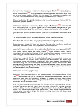 [84]
Kemudian beliau melanjutkan perjalanannya. Sesampainya di Zatu 'Irq        , beliau berjumpa
                        [85]
dengan Bisyr bin Ghalib      yang baru saja meninggalkan negeri Irak. Kepadanya beliau Imam
a.s. bertanya tentang keadaan ahli Irak. Bisyr menjawab, "Aku baru saja meninggalkan satu
kaum yang hati mereka bersamamu tetapi pedang mereka bersama bani Umayyah."

Beliau lantas berkata, "Orang ini berkata benar. Allah berbuat sesuatu yang Dia kehendaki dan
menentukan apa yang Dia mau."

                                                                          [86]
Al-Husain a.s. melanjutkan perjalanannya. Ketika sampai di Tsa'labiyyah        , matahari sudah
tinggi. Beliau beristirahat dan tertidur. Setelah bangun beliau berkata, "Aku mendengar suara
yang mengatakan, kalian pergi disertai oleh maut yang siap menghantarkan kalian ke surga."

Putra beliau yang bernama Ali segera bertanya, "Ayah, bukankah kita berada di jalan yang benar
?"

"Ya, demi Tuhan yang menjadi tempat kembali semua hamba," jawab Al-Husain a.s.

"Kalau begitu kita tidak perlu takut menyongsong kematian," ujar sang anak mantap.

Dengan perasaan bangga Al-Husain a.s. berkata, "Semoga Allah memberimu sebaik-baik
pahala yang Dia berikan kepada anak yang berbakti kepada orang tuanya."

Malam itu Al-Husain a.s. bermalam di tempat tersebut. Esok harinya, seorang penduduk Kufah
                                                     [87]
yang dikenal dengan nama Abu Hirrah Al-Azdi               datang menemui beliau. Setelah
mengucapkan salam, Abu Hirrah berkata, "Wahai putra Rasulullah, apa yang mendorong anda
untuk meninggalkan kota suci Allah dan kota suci kakekmu, Rasulullah saw. ?"

Al-Husain a.s. menjawab, "Hai Abu Hirrah, ketika bani Umayyah merampas harta bendaku, aku
bersabar. Demikian pula sewaktu mereka menginjak-injak kehormatanku. Kini mereka ingin
membunuhku, karena itulah aku pergi melarikan diri. Demi Allah, aku pasti akan dibantai oleh
sekelompok orang. Dan Allah akan menghukum mereka dengan kehinaan dan kebinasaan. Allah
akan menjadikan mereka dikuasai oleh orang yang akan menghinakan mereka sehingga mereka
menjadi hina lebih dari bangsa Saba' saat diperintah oleh seorang wanita yang menguasai harta
dan jiwa mereka lalu menghinakan mereka."

Al-Husain a.s. meneruskan perjalanannya.

Sekelompok orang dari bani Fazzarah dan Bujailah berkata, "Kami bersama Zuhair bin Al-
     [88]
Qain      meninggalkan kota Mekah. Kami berjalan bersama dengan rombongan Al-Husain a.s.
Sebenarnya kami tidak suka melakukan perjalanan ini bersama Al-Husain, karena beliau
membawa rombongan wanita. Maka dari itu, jika beliau berhenti di suatu tempat, kami pergi ke
tempat yang lain dan beristirahat di sana.

Suatu saat, beliau berhenti dan beristirahat di satu tempat. Kami pun terpaksa berhenti. Sewaktu
kami asyik menyantap hidangan makan siang yang telah kami siapkan, tiba-tiba utusan Al-
Husain a.s. datang menemui kami. Setelah mengucapkan salam, dia berkata, "Wahai Zuhair bin
Al-Qain, Abu Abdillah mengutusku untuk memanggilmu." Kami semua meletakkan kembali
makanan yang sudah ada di tangan dan duduk mematung seakan-akan ada burung yang
hinggap di atas kepala kami.




                                                        DUKA PADANG KARBALA             29
 