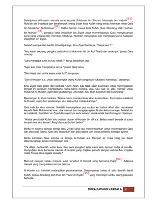 [91]
Selanjutnya Al-Husain menulis surat kepada Sulaiman bin Shurad, Musayyib bin Najbah          ,
Rufa'ah bin Syaddad dan sekelompok orang Syiah kota Kufah yang beliau kirimkan lewat Qais
                           [92]
bin Musahhar Al-Shaidawi         . Ketika hampir masuk kota Kufah, Qais dihadang oleh Hushain
            [93]
bin Numair       , pengikut setia Ubaidillah bin Ziyad untuk memeriksanya. Qais mengeluarkan
surat yang ia bawa dan merobek-robeknya. Hushain menangkap dan membawanya ke hadapan
Ubaidillah bin Ziyad.

Setelah sampai dan berdiri di hadapannya, Ibnu Ziyad bertanya, "Siapa kau ? "

"Aku salah seorang pengikut setia Amirul Mukminin Ali bin Abi Thalib dan anaknya," jawab Qais
mantap.

"Lalu mengapa surat itu kau robek ?" tanya Ubaidillah lagi.

"Agar kau tidak mengetahui isinya," jawab Qais ketus.

"Dari siapa dan untuk siapa surat itu?", tanyanya.

"Dari Al-Husain a.s. untuk sekelompok orang Kufah yang tidak kuketahui namanya," jawabnya.

Ibnu Ziyad naik pitam dan berkata,"Demi Allah, kau tidak akan kuizinkan untuk meninggalkan
tempat ini sebelum memberitahu nama-nama mereka, atau kau naik ke atas mimbar untuk
melaknat Al-Husain, ayah dan saudaranya. Jika tidak, kau akan kubunuh dan kucincang."

Mendengar itu Qais berkata, "Nama-nama mereka tidak akan kusebutkan. Tapi kalau melaknat
Al-Husain, ayah dan saudaranya, aku siap untuk melakukannya."

Qais naik ke atas mimbar. Setelah memanjatkan puji syukur ke hadirat Allah dan bersalawat
kepada Nabi Muhammad saw., dia memuji dan mengagungkan Ali dan keturunannya. Setelah itu
ia melaknat Ubaidillah bin Ziyad dan ayahnya serta seluruh antek-antek bani Umayyah. Katanya,

"Wahai penduduk Kufah! Aku adalah utusan Al-Husain bin Ali a.s. Beliau masih berada di suatu
tempat saat aku kemari. Pergi dan sambutlah beliau!"

Berita ini segera sampai telinga Ibnu Ziyad yang lalu memerintahkan untuk melemparkan Qais
dari atas atap istana. Qais lalu dijatuhkan dari atas istana dan tewas seketika sebagai syahid.

Berita kematian Qais sampai ke telinga Al-Husain a.s. Dengan air mata yang tak dapat
dibendung lagi, beliau memanjatan doa.

"Ya Allah, berikanlah untuk kami dan para pengikut setia kami satu tempat mulia di sisi-Mu.
Kumpulkan kami bersama mereka di tempat yang Engkau penuhi dengan rahmat-Mu. Engkau
maha Kuasa atas segala sesuatu."

                                                                                [94]
Menurut riwayat, beliau menulis surat tersebut di tempat yang bernama Hajiz            . Adapula
riwayat yang mengatakan tempat lainnya.

Al-Husain a.s. kembali melanjutkan perjalanannya. Sesampainya beliau di satu daerah dekat
                                                    [95]
Kufah, beliau dihadang oleh Hurr bin Yazid Al-Riyahi     yang memimpin seribu orang pasukan
berkuda.



                                                         DUKA PADANG KARBALA             31
 