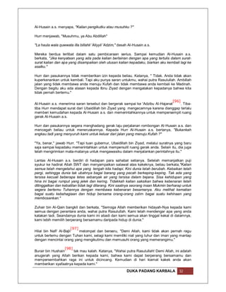 Al-Husain a.s. menyapa, "Kalian pengikutku atau musuhku ?"

Hurr menjawab, "Musuhmu, ya Abu Abdillah"

"La haula wala quwwata illa billahil 'Aliyyil 'Adzim," desah Al-Husain a.s.

Mereka berdua terlibat dalam satu pembicaraan serius. Sampai kemudian Al-Husain a.s.
berkata, "Jika kenyataan yang ada pada kalian berlainan dengan apa yang tertulis dalam surat-
surat kalian dan apa yang disampaikan oleh utusan kalian kepadaku, biarkan aku kembali lagi ke
asalku."

Hurr dan pasukannya tidak memberikan izin kepada beliau. Katanya, " Tidak. Anda tidak akan
kuperkenankan untuk kembali. Tapi aku punya saran untukmu, wahai putra Rasulullah. Ambillah
jalan yang tidak membawa anda menuju Kufah dan tidak membawa anda kembali ke Madinah.
Dengan begitu aku ada alasan kepada Ibnu Ziyad dengan mengatakan kepadanya bahwa kita
tidak pernah bertemu."

                                                                                 [96]
Al-Husain a.s. menerima saran tersebut dan bergerak sampai ke 'Adzibu Al-Hajanat      . Tiba-
tiba Hurr mendapat surat dari Ubaidillah bin Ziyad yang mengecamnya karena dianggap terlalu
memberi kemudahan kepada Al-Husain a.s. dan memerintahkannya untuk mempersempit ruang
gerak Al-Husain a.s.

Hurr dan pasukannya segera menghadang gerak laju perjalanan rombongan Al-Husain a.s. dan
mencegah beliau untuk meneruskannya. Kepada Hurr Al-Husain a.s. bertanya, "Bukankah
engkau tadi yang menyuruh kami untuk keluar dari jalan yang menuju Kufah ?"

"Ya, benar," jawab Hurr. "Tapi tuan gubernur, Ubaidillah bin Ziyad, melalui suratnya yang baru
saja sampai kepadaku memerintahkan untuk mempersulit ruang gerak anda. Selain itu, dia juga
telah mengirimkan mata-matanya untuk mengawasiku dalam menjalankan perintahnya itu."

Lantas Al-Husain a.s. berdiri di hadapan para sahabat setianya. Setelah memanjatkan puji
syukur ke hadirat Allah SWT dan menyampaikan salawat atas kakeknya, beliau berkata,"Kalian
semua telah mengetahui apa yang tengah kita hadapi. Kini dunia telah berubah. Kebaikan telah
pergi, sehingga dunia tak ubahnya bagai barang yang pecah berkeping-keping. Tak ada yang
tersisa kecuali beberapa tetes sebanyak air yang tersisa dalam bejana. Sisa kehidupan yang
hina ini bagai rumput yang jelek dan kering. Tidakkah kalian saksikan bahwa kebenaran telah
ditinggalkan dan kebatilan tidak lagi dilarang. Kini saatnya seorang insan Mukmin berharap untuk
segera bertemu Tuhannya dengan membawa kebenaran besamanya. Aku melihat kematian
bagai suatu kebahagiaan dan hidup bersama orang-orang zalim bagai suatu kehinaan yang
membosankan."

Zuhair bin Al-Qain bangkit dan berkata, "Semoga Allah memberikan hidayah-Nya kepada kami
semua dengan perantara anda, wahai putra Rasulullah. Kami telah mendengar apa yang anda
katakan tadi. Seandainya dunia kami ini abadi dan kami semua akan tinggal kekal di dalamnya,
kami lebih memilih berperang bersamamu daripada hidup di dunia."

                        [97]
Hilal bin Nafi' Al-Bajli     melompat dan berseru, "Demi Allah, kami tidak akan pernah ragu
untuk bertemu dengan Tuhan kami, selagi kami memiliki niat yang luhur dan iman yang mantap
dengan mencintai orang yang mengikutimu dan memusuhi orang yang memerangimu."

                  [98]
Burair bin Hushain     tak mau kalah. Katanya, "Wahai putra Rasulullah! Demi Allah, ini adalah
anugerah yang Allah berikan kepada kami, bahwa kami dapat berperang bersamamu dan
mempersembahkan raga ini untuk dicincang. Kemudian di hari kiamat kakek anda akan
memberikan syafaatnya kepada kami."
                                                           DUKA PADANG KARBALA          32
 