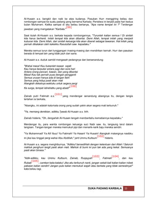 Al-Husain a.s. bangkit dan naik ke atas kudanya. Pasukan Hurr menggiring beliau dan
rombongan sampai ke suatu padang yang bernama Karbala. Peristiwa ini terjadi pada hari kedua
bulan Muharram. Ketika sampai di situ beliau bertanya, "Apa nama tempat ini ?" Terdengar
                                   [99]
jawaban yang mengatakan "Karbala."

Saat itulah Al-Husain a.s. berkata kepada rombongannya, "Turunlah kalian semua ! Di sinilah
kita harus berhenti. Inilah tempat kita akan dibantai. Demi Allah, tempat inilah yang menjadi
kuburan kita. Demi Allah, dari sinilah keluarga kita akan diseret sebagai tawanan. Hal inilah yang
pernah dikatakan oleh kakekku Rasulullah saw. kepadaku."

Mereka semua turun dari tunggangan masing-masing dan mendirikan kemah. Hurr dan pasukan
berada di tempat lain yang tidak jauh dari sana.

Al-Husain a.s. duduk sambil mengasah pedangnya dan bersenandung:

"Wahai masa! Kau bukanlah kawan sejati
Kau hanya berputar antara pagi dan sore hari
Antara orang pencari, kawan, dan yang dibantai
Masa! Kau tak pernah puas dengan pengganti
Semua urusan hanya ada di tangan Ilahi
Semua yang hidup pasti akan mati
Alangkah dekatnya waktuku untuk segera pergi
                                         [100]
Ke surga, tempat istirahatku yang abadi"

                         [101]
Zainab putri Fatimah a.s.      yang mendengar senandung abangnya itu, dengan tangis
tertahan ia berkata,

"Abangku, ini adalah kata-kata orang yang sudah yakin akan segera mati terbunuh."

"Ya, memang demikian, adikku,"jawab Al-Husain a.s. lirih.

Zainab histeris, "Oh, dengarlah Al-Husain tengah memberitahu kematiannya kepadaku."

Mendengar itu, para wanita rombongan keluarga suci Nabi saw. itu, langsung larut dalam
tangisan. Tangan-tangan mereka memukuli pipi dan menarik-narik baju mereka sendiri.

"Ya Muhammad! Ya Ali! Ibuu! Ya Fatimah! Ya Hasan! Ya Husain! Alangkah malangnya nasibku
                                                                   [102]
ini jika kau tinggal pergi wahai Abu Abdillah," jerit Ummu Kultsum       histeris.

Al-Husain a.s. segera menghiburnya, "Adikku! bersedihlah dengan ketentuan dari Allah ! Seluruh
mahluk penghuni langit pasti akan mati. Mahluk di bumi ini pun tak ada yang kekal. Semuanya
pasti akan binasa."

                                                              [103]             [104]
"Adik-adikku, kau Ummu Kultsum, Zainab, Ruqayyah                    , Fatimah          , dan kau
      [105]
Rubab         , camkan kata-kataku! Jika aku terbunuh nanti, jangan sekali-kali kalian kalian robek
pakaian kalian sendiri! Jangan pula kalian memukuli wajah atau berkata yang tidak semestinya!"
kata beliau lagi.




                                                          DUKA PADANG KARBALA              33
 