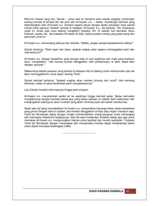 Menurut riwayat yang lain, Zainab – yang saat itu bersama para wanita anggota rombongan
sedang berada di tempat lain tak jauh dari Al-Husain a.s. – ketika mendengar bait-bait yang
didendangkan oleh Al-Husain a.s. tersebut segera keluar dengan seribu perasaan duka sambil
menari-narik bajunya. Setelah sampai di hadapan Al-Husain a.s., dia berkata, "Oh malangnya
nasib ini. Andai saja maut datang mengakhiri hidupku! Oh, ini adalah hari kematian ibuku
Fatimah, ayahku Ali, dan kakakku Al-Hasan Al-Zaki, wahai pusaka mereka yang telah pergi dan
pemimpin umat ini."

Al-Husain a.s. memandang adiknya dan berkata, "Adikku, jangan sampai kesabaranmu hilang !"

Zainab bertanya, "Demi ayah dan ibuku, apakah engkau akan segera meninggalkan kami dan
mati terbunuh?"

Al-Husain a.s. dengan kesedihan yang tampak jelas di raut wajahnya dan mata yang berkaca-
kaca, mengatakan, "Jika burung buruan ditinggalkan oleh pemburunya, ia akan dapat tidur
dengan nyenyak."

(Maksudnya adalah pasukan yang berada di hadapan kita ini datang untuk membunuhku dan tak
akan meninggalkanku untuk dapat tenang. Pent)

Zainab kembali bertanya, "Apakah engkau akan mereka cincang dan lucuti? Jika memang
demikian, hatiku ini akan bertambah perih menyaksikannya."

Lalu Zainab menarik-narik bajunya hingga jatuh pingsan.

Al-Husain a.s. menyiramkan sedikit air ke wajahnya hingga kembali sadar. Beliau kemudian
menghiburnya dengan berkata bahwa apa yang beliau lakukan ini adalah demi kebenaran dan
mengingatkan adiknya itu akan musibah yang telah menimpa ayah dan kakek mereka saw.

Salah satu hal yang menyebabkan Al-Husain a.s. menyertakan keluarga beliau dalam perjalanan
yang penuh dengan duka ini adalah, jika mereka ditinggalkan di Hijaz atau negeri manapun saja,
Yazid bin Mu'awiyah dapat dengan mudah memerintahkan orang-orangnya untuk menangkap
dan membawa mereka ke hadapannya. Dan dia akan melakukan tindakan sekeji apa saja untuk
memaksa Al-Husain a.s. mengurungkan niatnya untuk berjihad dan meraih syahadah. Tindakan
Yazid bin Mu'awiyah dengan menangkap dan menyandera mereka dapat menghalangi beliau
untuk dapat mencapai kebahagian hakiki.




                                                          DUKA PADANG KARBALA         34
 