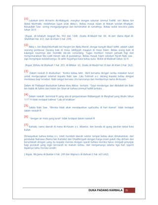 [1]
    Lubabah binti Al-Harits Al-Hilaliyyah, masyhur dengan sebutan Ummul Fadhll, istri Abbas bin
Abdul Mutthalib, melahirkan tujuh anak Abba.s. Beliau masuk Islam di Mekah setelah Khadijah.
Rasulullah Saw. sering mengunjunginya dan beristirahat di rumahnya. Beliau wafat kira-kira pada
tahun 30 H.

 (Rujuk, Al-Ishabah, biografi No. 942 dan 1448, Dzailu Al-Mudzil hal. 84, Al-Jam’ Baina Rijali Al-
Shahihain hal. 612, dan Al-A’lam 5 hal. 239).

[2]
     Abba.s. bin Abdul Mutthalib bin Hasyim bin Abdu Manaf, dengar kunyah Abul Fadhll, adalah salah
seorang pembesar Quraisy baik di masa Jahiliyyah maupun di masa Islam. Beliau orang baik di
kalangan kaumnya dan memiliki ide-ide cemerlang. Tugas memberi minum jamaah haji dan
menyemarakkan Ma.s.jidil Haram ada di pundaknya. Beliau masuk Islam sebelum hijrah Nabi saw.,
tapi menyimpan keislamannya. Di akhir hayatnya mata beliau buta. Wafat di Madinah tahun 32 H.

(Rujuk Shifatu Al-Shafwah 1 hal. 203, Al-Mihbar: 63, Dzailu Al-Mudzil hal.10 dan Al-A’lam 3 hal. 262).

[3]
     Dalam naskah A disebutkan: “Ketika beliau lahir, Jibril bersama dengan seribu malaikat turun
untuk mengucapkan selamat kepada Nabi saw. Lalu Fatimah a.s. datang kepada beliau dengan
membawa bayi tersebut. Nabi sangat bersuka cita karenanya dan memberinya nama Al-Husain.

Dalam Al-Thabaqat disebutkan bahwa Ibnu Abbas berkata: “Saya mendengar dari Abdullah bin Bakr
bin Habib Al-Sahmi dari Hatim bin Shan’ah bahwa Ummul Fadhll berkata …

[4]
    Dalam naskah berinisial R yang ada di perpustakaan Ridlawiyyah di Masyhad yang ditulis tahun
1117 H tidak terdapat kalimat “Lalu di letakkan”.

[5]
    Sabda Nabi Saw. “Mereka tidak akan mendapatkan syafa’atku di hari kiamat” tidak terdapat
dalam naskah R.

[6]
      “dengan air mata yang luruh” tidak terdapat dalam naskah.R

[7]
    Karbala, nama daerah di mana Al-Husain a.s. dibantai, dan berada di ujung daratan dekat kota
Kufah.

Diriwayatkan bahwa beliau a.s. telah membeli daerah sekitar tempat beliau akan dimakamkan, dari
penduduk Nainawa (Nama lain Karbala) dan Ghadhiriyyah dengan harga enam puluh ribu dirham dan
bersedekah dengan uang itu kepada mereka dengan syarat bahwa mereka harus menjadi petunjuk
bagi peziarah yang ingin berziarah ke makam beliau, dan menjamunya selama tiga hari seperti
layaknya tamu mereka sendiri.

( Rujuk, Mu'jamu Al-Buldan 4 hal. 249 dan Majma'u Al-Bahrain 5 hal. 641-642).




                                                           DUKA PADANG KARBALA                35
 