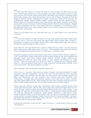 [12]
       Abu Abdil Malik Marwan bin Hakam bin Abdul 'A.s.h bin Umayyah bin Abdi Syams bin Abdi
Manaf, salahseorang khalifah dina.s.ti dani Umayyah. Dia adalah orang pertama dari Bani Hakam
yang berkuasa. Bani Marwan adalah keturunannya. Merekalah yang kemudian memegang kendali
pemerintahan dengan nama Daulah Marwaniyyah. Marwan lahir di Mekah, dibesarkan di Thaif dan
tinggal di Madinah. Utsman mengangkatnya sebagai orang khusus dalam pemerintahannya dan
menjadikannya sebagai sekretaris pribadi khalifah. Setelah Utsman terbunuh, Marwan pergi ke
Bashrah untuk ikut serta dalam pasukan Jamal yang dipimpin oleh Aisyah. Kemudian ia ikut dalam
perang Shiffin bersama Mua'wiyah. Menjabat sebagai gubernur Madinah di masa Mu'awiyah. Abdullah
bin Zubair mengusirnya dari kota suci tersebut dan untuk selanjutnya, ia menetap di Syam.
Meninggal pada tahun 65 H, karena wabah penyakit Tha'un. Menurut riwayat lain ia dibunuh oleh
istrinya sendiri, Ummu Khalid.

( Rujuk, Usdu Al-Ghabah 4 hal. 348, Tarikh Ibnu Atsir 4 hal. 74, Tarikh Thabari 7 hal. 34 dan Al-A'lam
7 hal. 207 ).

[13]
      Di Na.s.kah dengan A terdapat pembaha.s.an yang cukup panjang yang tidak terdapat dalam
na.s.kah R dan B ( Na.s.kah yang dinukil oleh Allamh Majlisi dalam kitabnya Biharu Al-Anwar ).
Kemungkinan pembaha.s.an itu adalah catatan penulis sendiri. Bagaimanapun juga, ada baik kami
sebutkan apa yang ada dalam na.s.kah A tersebut:

Ali bin Musa bin Ja'far bin Muhammad bin Thawus, penulis kitab ini, berkata,: Satu hal yang kami
yakini kebenarannya adalah bahwa Imam Husein a.s.. telah mengetahui apa yang akan menimpa
dirinya. Sedangkan apa yang beliau lakukan itu adalah tuga.s. yang beliau emban.

Sebagian orang yang namanya telah disebutkan dalam kitab "Ghiyatsu Sulthani Al-Wara li Sukkani Al-
Tsara" memberitahuku dengan sanad mereka yang tersambung sampai ke Abu Ja'far Muhammad bin
Babuwaih, seperti yang beliau sebutkan dalam kitabnya "Al-Amali" dengan sanadnya dari
MuFadhlhdhal bin Umar dari Imam Ja'far Shadiq a.s., dari ayahnya, dari kakeknya a.s., beliau
berkata, " Suatu hari Imam Husein bin Ali bin Abi Thalib a.s. datang menemui abangnya, Imam
Hasan a.s.. Ketika pandangan beliau jatuh ke wajah sang kakak, tiba-tiba beliau menangis. Imam
Hasan pun bertanya, "Apa yang membuatmu menangis ?"

Beliau menjawab," Aku menangisi apa yang akan engkau alami."

Imam Hasan a.s. menyahut, "Apa yang akan kualami hanyalah racun yang dibubuhkan ke dalam
minumanku yang akan membunuhku. Tapi tiada hari seperti hari yang akan kau alami, wahai Abu
Abdillah. Engkau akan dihadang oleh tiga puluh ribu orang tentara yang mengaku sebagai umat
kakek kita, Muhammad saw. dan beragama Islam. Mereka akan bahu membahu untuk
membunuhmu, menginjak-injak kehormatanmu, menawan anak istrimu dan merampa.s. hartamu.
Saat itulah kutukan Allah turun ata.s. Bani Umayyah dan langit akan menitikkan hujan darah dan abu.
Seluruh mahluk sampai binatang buas dan ikan dalam lautpun akan larut dalam tangisan".

Mereka yang saya sebutkan di atas, juga membawakan sebuah riwayat kepadaku dengan sanad
mereka dari Umar Nassabah ( Ahli Na.s.ab ) seperti yang beliau sebutkan di bagian akhir kitab "Al-
Syafi fi Al-Nasab" dengan sanadnya dari kakek beliau Muhammad bin Umar, beliau berkata, " Saya
mendengar dari ayah saya, Umar bin Ali bin Abi Thalib a.s., ketika berbicara dengan paman-pamanku
dari pihak ibu, keluarga Aqil, mengatakan, "Ketika abangku Al-Husain a.s. yang saat itu tengah
berada di Madinah menolak untuk berbaiat kepada Yazid, aku datang menemuinya. Beliau waktu itu
sedang sendirian. Kukatakan padanya, "Jiwaku menjadi tebusanmu, wahai Abu Abdillah. Saudaramu
Abu Muhammad Al-Hasan memberitahuku bahwa ayah kita …" Saat itu air mata telah lebih dahulu
membasahi pipiku dan menyesakkan dadaku.

Al-Husain lalu memelukku seraya bertanya," Apakah Al-Hasan a.s. memberitahumu bahwa aku akan
mati terbunuh?"


                                                            DUKA PADANG KARBALA               37
 