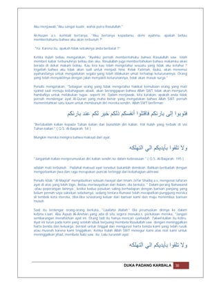 Aku menjawab,"Aku sangat kuatir, wahai putra Rasulullah."

Al-Husain a.s. kembali bertanya, "Aku bertanya kepadamu, demi ayahmu, apakah beliau
memberitahumu bahwa aku akan terbunuh ?"

"Ya. Karena itu, apakah tidak sebaiknya anda berbaiat ?"

Ketika itulah beliau mengatakan, "Ayahku pernah memberitahuku bahwa Rasulullah saw. telah
memberi kabar terbunuhnya beliau dan aku. Rasulullah juga memberitahukan bahwa makamku akan
berada di dekat makam beliau. Kau kira kau telah mengetahui sesuatu yang tidak aku ketahui ?
Ingatlah bahwa aku tidak akan sudi untuk menjadi hina. Kelak Fatimah, ibuku, akan menemui
ayahandanya untuk mengadukan segala yang telah dilakukan umat terhadap keturunannya. Orang
yang telah menyakitinya dengan jalan menyakiti keturunannya, tidak akan masuk surga."

Penulis mengatakan, "Sebagian orang yang tidak mengetahui hakikat kemuliaan orang yang mati
syahid saat menuju kebahagiaan abadi, akan beranggapan bahwa Allah SWT tidak akan menyuruh
hambaNya untuk melakukan tugas seperti ini. Dalam menjawab, kita katakan, apakah anda tidak
pernah mendengar ayat Al-Quran yang maha benar yang mengatakan bahwa Allah SWT pernah
memerintahkan satu kaum untuk membunuh diri mereka sendiri. Allah SWT berfirman:


                      ‫ﻓﺘﻮﺑﻮا إﻟﻰ ﺑﺎرﺋﻜﻢ ﻓﺎﻗﺘﻠﻮا أﻧﻔﺴﻜﻢ ذﻟﻜﻢ ﺧﯿﺮ ﻟﻜﻢ ﻋﻨﺪ ﺑﺎرﺋﻜﻢ‬
"Bertobatlah kalian kepada Tuhan kalian dan bunuhlah diri kalian. Hal itulah yang terbaik di sisi
Tuhan kalian." ( Q.S. Al-Baqarah: 54 )

Mungkin mereka mengira bahwa maksud dari ayat:


                                                              ‫وﻻ ﺗﻠﻘﻮا ﺑﺄﯾﺪﯾﻜﻢ اﻟﻲ اﻟﺘﮭﻠﻜﮫ‬
"Janganlah kalian menjerumuskan diri kalian sendiri ke dalam kebinasaan " ( Q.S. Al-Baqarah: 195 ).

adalah mati terbunuh . Padahal maksud ayat tersebut bukanlah demikian. Bahkan beribadah dengan
mengorbankan jiwa dan raga merupakan puncak tertinggi dari kebahagian ukhrawi.

Penulis kitab "Al-Maqtal" menyebutkan sebuah riwayat dari Imam Ja'far Shadiq a.s. mengenai tafsiran
ayat di atas yang lebih logis. Beliau meriwayatkan dari Aslam, dia berkata, " Dalam perang Nahawand
-atau peperangan lainnya-, ketika kedua pasukan saling berhadapan dengan barisan panjang yang
belum pernah saya saksikan sebelumya, sedang tentara Rumawi telah merapatkan punggung mereka
di tembok kota mereka, tiba-tiba seseorang keluar dari barisan kami dan maju menembus barisan
musuh.

Saat itu terdengar orang-orang berkata, "Laailaha illallah.” Dia jerumuskan dirinya ke dalam
kebina.s.aan. Abu Ayyub Al-Anshari yang ada di situ segera menuka.s. perkataan mereka, "Jangan
sembarangan menafsirkan ayat ini. Orang tadi itu hanya mencari syahadah. Takwil kalian itu keliru.
Ayat ini turun pada kami yang setelah sibuk berjuang membela Rasulullah saw. dengan meninggalkan
harta benda dan keluarga, berniat untuk tinggal dan mengurusi harta benda kami yang telah rusak
atau musnah karena kami tinggalkan. Ketika itulah Allah SWT menegur kami atas niat kami untuk
meninggalkan jihad, membela Nabi saw. itu. Lalu turunlah ayat:


                                                              ‫وﻻ ﺗﻠﻘﻮا ﺑﺄﯾﺪﯾﻜﻢ اﻟﻲ اﻟﺘﮭﻠﻜﮫ‬

                                                            DUKA PADANG KARBALA             38
 
