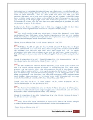 Jadi maksud ayat tersebut adalah, jika kalian lalai pada tuga.s. kalian dalam membela Rasulullah saw.
dan memilih untuk tetap tinggal di rumah kalian, hal itu berarti kalian telah menjerumuskan diri kalian
sendiri ke dalam kebinasaan. Karena itu, Allah murka pada kalian, dan itulah yang akan
membina.s.akan kalian. Ayat ini turun untuk menegur kami atas apa yang kami katakan dan niatkan
bahwa kami akan tinggal, juga mendorong kami untuk berjihad. Ayat ini bukannya turun atas mereka
yang menyerang musuh dengan gagah berani untuk memberikan spirit kepada kawan-kawannya
untuk melakukan hal yang sama atau untuk dapat mati syahid dalam jihad di jalan Allah agar dapat
meraih pahala yang besar di akhirat kelak.

Penulis berkata, "Dalam muqaddimah kitab ini telah saya singgung masalah ini. Dan dalam
pembahasan mendatang faktor-faktor tersebut akan kami paparkan lebih jelas lagi.

[14]
     Kota Mekah memiliki banyak nama lainnya seperti, Ummul Quro, Na.s.a.s.ah, Ummu Rahim
dan Baitullah Al-Haram. Makk dalam bahasa Arab berarti penghancuran. Kota suci ini di namakan
Mekah, karena kota ini menghancurkan segala dosa dan menghapusnya, atau menghancurkan dan
membinasakan mereka yang hendak berbuat zalim padanya.

( Rujuk, Mu'jamu Al-Buldan 5 hal. 181-188, Majma'u Al-Bahrain 5 hal. 289 ).

[15]
      Abul Abba.s. Abdullah bin Abbas bin Abdul Mutthalib Al-Hasyimi Al-Qurasyi terkenal dengan
sebutan Habrul Ummah (Guru besar umat). Beliau adalah seorang sahabat terkemuka. Lahir di Mekah
dan dibesarkan pada masa-masa awal Islam. Beliau dekat dengan Nabi saw. dan banyak
meriwayatkan hadis beliau. Ikut serta dalam perang Jamal dan Shiffin dalam barisan Imam Ali a.s.
Pada akhir hayatnya, beliau menjadi buta. Ibnu Abbas tinggal di Thaif dan wafat di sana pada tahun
68 H.

( Rujuk, Al-Ishabah biografi No. 4772, Shifatu Al-Shafwah 1 hal. 314, Hilayatu Al-Auliya' 1 hal. 314,
Na.s.abu Quraisy hal. 26, Al-Mahbar hal. 98 dan Al-A'lam 4 hal. 95 ).

[16]
      Abu Bakar Abdullah bin Zubair bin Awwam Al-Asadi Al-Qurasyi, dibaiat sebagai khalifah pada
thun 64 H, setelah kematian Yazid bin Mu'awiyah. Dia berhasil menguasai Mesir, Hijaz, Yaman,
Khurasan, Irak dan sebagian Syam. Pusat pemerintahannya berada di kota Madinah. Terjadi
beberapa kali peperangan sengit antara tentaranya dengan pasukan Bani Umayyah. Pada masa Abdul
Malik bin Marwan, Hajjaj bin Yusuf Al-Tsaqafi menyerangnya. Ia kalah, sehingga harus lari ke kota
Mekah. Hajjaj membuat kamp militernya di Thaif. Peperangan sengit antara tentara keduanya tak lagi
dapat dielakkan. Dalam peperangan ini, Ibnu Zubair tewas setelah ditinggalkan oleh tentaranya
sendiri. Peristiwa ini terjadi pada tahun 73 H. Masa khilafah Ibnu Zubair 9 tahun

( Rujuk, Tarikh Ibnu Atsir 4 hal. 135, Tarikh Thabari 7 hal. 202, Fawatu Al-Wafayat 1 hal. 210,
Tarikhu Al-Khamis 2 hal. 301 dan Al-A'lam 4 hal. 87 ).

[17]
      Abu Abdur Rahman Abdullah bin Umar bin Khattab Al-'Adawi. Beliau buta di akhir hayatnya.
Ibnu Umar merupakan sahabat terakhir yang meninggal dunia di kota suci Mekah. Lahir dan wafat di
kota tersebut. Ulama berselisih pendapat tentang tahun wafatnya.

( Rujuk, Al-Ishabah biografi No. 4825, Thabaqat Ibnu Sa'ad 4 hal. 105-138, Tahidzibu Al-A.s.ma' 1
hal. 278 dan Al-‘A’lam 4 hal. 108 ).

[18]
     Kufah, adalah nama sebuah kota terkenal di negeri Babil di daratan Irak. Menurut sebagian
orang kota ini diberi nama Kufah karena bentuknya yang bundar seperti lingkaran besar.

(Rujuk, Mu'jamu Al-Buldan 4 hal. 322 ).

                                                            DUKA PADANG KARBALA                39
 