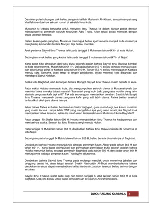 Demikian pula hubungan baik beliau dengan khalifah Mustansir Al-'Abbasi, sampai-sampai sang
khalifah memberinya sebuah rumah di sebelah timur kota.

Mustansir Al-'Abbasi berusaha untuk menyeret Ibnu Thawus ke dalam kancah politik dengan
menjadikannya pemimpin seluruh keturunan Abu Thalib. Akan tetapi beliau menolak dengan
tegas tawaran tersebat.

Dalam kesempatan yang lain, Mustansir membujuk beliau agar bersedia menjadi duta utusannya
menghadap komandan tentara Mongol, tapi beliau menolak.

Anak pertama Sayyid Ibnu Thawus lahir pada tanggal 9 Muharram tahun 643 H di kota Hullah.

Sedangkan anak beliau yang kedua lahir pada tanggal 8 muharram tahun 647 H di Najaf.

Yang dapat kita simpulkan dari buku-buku sejarah adalah bahwa Sayyid Ibnu Thawus kembali
ke kota kelahirannya, Hullah tahun 641 H. Dan pada tahun 645 H, beliau bertolak menuju Najaf,
dan selanjutnya pergi ke Karbala pada tahun 649 H. Tahun 652 H, beliau meninggalkan Karbala
menuju kota Samarra, akan tetapi di tengah perjalanan, beliau melewati kota Baghdad dan
menetap di Darul Khilafah.

Ketika kota Baghdad jatuh ke tangan tentara Mongol, Sayyid Ibnu Thawus masih berada di sana.

Pada waktu Holako memasuki kota, dia mengumpulkan seluruh ulama di Mustansiriyyah dan
meminta fatwa mereka dalam masalah “Manakah yang lebih baik, penguasa muslim yang lalim
ataukah penguasa kafir tapi adil?” Tak ada seorangpun memberikan jawaban. Saat itulah Sayyid
Ibnu Thawus menjawab bahwa penguasa kafir yang adil lebih utama. Fatwa beliau tersebut
lantas dikuti oleh para ulama lainnya.

Jelas bahwa fatwa ini beliau berdasarkan faktor taqiyyah, guna melindungi jiwa kaum muslimin
yang masih tersisa. Hanya Allah SWT yang mengetahui apa yang akan terjadi jika Sayyid tidak
memberikan fatwa tersebut, ketika itu masih akan tersisakah kaum Muslimin di kota Baghdad?

Pada tanggal 10 Shafar tahun 656 H, Holaku menghadirkan Ibnu Thawus ke hadapannya dan
memberinya suaka. Setelah itu, Ibnu Thawus pergi menuju Hullah.

Pada tanggal 9 Muharram tahun 658 H, disebutkan bahwa Ibnu Thawus berada di rumahnya di
kota Najaf.

Sedangkan pada tanggal 14 Rabiul Awwal tahun 659 H, beliau berada di rumahnya di Baghdad.

Disebutkan bahwa Holaku menunjuknya sebagai pemimpin kaum Alawy pada tahun 656 H dan
tahun 661 H. Yang dapat disimpulkan dari pernyataan-pernyataan buku sejarah adalah bahwa
Holaku menunjuk beliau sebagai pemimpin Baghdad pada tahun 656 H, dan pada tahun 661 H
menunjuknya sebagai pimpinan kaum Thalibiyyin seluruhnya.

Disebutkan bahwa Sayyid Ibnu Thawus pada mulanya menolak untuk menerima jabatan dan
tanggung jawab ini, akan tetapi setelah Syekh Nasiruddin Al-Thusi memberitahunya bahwa
penolakan tersebut dapat menyebabkan beliau terbunuh, jabatan tersebut beliau terima dengan
terpaksa.

Sayyid Ibnu Thawus wafat pada pagi hari Senin tanggal 5 Dzul Qa'dah tahun 664 H di kota
Baghdad. Cita-cita beliau untuk dapat dimakamkan di Najaf Al-Asyraf terlaksana.




                                                      DUKA PADANG KARBALA              4
 