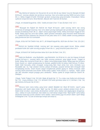 [19]
       Abu Mutharraf Sulaiman bin Shurad bin Al-Jun bin Abi Al-Jaun Abdul 'Uzza bin Munqidz Al-Saluli
Al-Khuza'i, seorang sahabat dan pembesar kaumnya. Ikut serta dalam perang Shiffin bersama Imam
Ali a.s. Beliau tinggal di Kufah. Pemimpin gerakan orang-orang yang bertaubat (Tawwabun). Beliau
syahid di tempat bernama 'Ainul Wardah, dibunuh oleh Yazid bin Al-Hushain.

( Rujuk, Al-Ishabah biografi No. 3450, Tarikhu Al-Islam 3 hal. 17 dan Al-A'lam 3 hal. 127 ).

[20]
       Musayyib bin Najbah bin Rabi'ah bin Riyah Al-Fazzari, salah seorang tabi'in dan orang
terkemuka di kalangan kaumnya. Ikut serta dalam perang Qadisiyyah dan penaklukan Irak. Musayyib
berada di belakang Imam Ali a.s. dalam semua peperangan beliau. Beliau bertempat tinggal di kota
Kufah. Beliau juga ikut serta dan terlibat dalam gerakan tawwabun yang menuntut darah Al-Husain
a.s. Syahid bersama Sulaiman bin Shurad di Irak pada tahun 65 H. Beliau adalah seorang pahlawan
yang pemberani dan ta'at beribadah.

( Rujuk, Al-Ka mil fi Al-Tarikh 4 hal. 68-71, Al-Ishabah biografi No. 8424 dan Al-A'lam 7 hal. 225-226 )

[20]
    Rufa'ah bin Syaddad Al-Bajli, seorang qari' dan pejuang yang gagah berani. Beliau adalah
penduduk Kufah dan salah seorang pengikut Imam Ali a.s., yang terbunuh pada tahun 66 H.

( Rujuk, Al-Kamil fi Al-Tarikh peristiwa tahun 66 H dan Al-A'lam 3 hal. 29 ).

[22]
      Habib bin Madhahir -atau Mudhahhir, juga Muthahhir- bin Ri'ab bin A.s.ytar bin Hajwan Al-Asadi
Al-Kindi Al-Faq'a.s.i, seorang tabi'in dan salah seorang pembesar yang gagah berani. Tinggal di
Kufah. Beliau iktu menyertai Imam Ali a.s. dalam semua peperangan beliau. Beliau juga ikut bersama
Imam Husein a.s. dalam perjalanannya ke Karbala, padahal ketika itu beliau telah berusia 75 tahun.
Habib telah berusaha untuk mengajak orang-orang Bani Asad untuk ikut serta membela cucu
Rasulullah saw. itu. Tapi sebelum mereka sampai di Karbala, pasukan kiriman Bani Umayyah telah
menghadang mereka. Imam Husein sangat menghormati pribadi agung ini. Beliau termasuk salah
seorang tokoh terkemuka kota Kufah. Ketika beliau syahid, Imam Husein a.s. berkata, "Habis sudah
aku dan tamatlah riwayat penjaga para sahabatku." Beliau syahid di tangan Badil bin Sharim Al-
Ghafqani.

( Rujuk, Tarikh Thabari 5 hal. 352-440, Rijalu Al-Syekh hal. 72, Ta.s.miatu man Qutila ma'a Al-Husain
hal. 152, Lisanu Al-Mizan 2 hal. 173, Al-Kamil fi Al-Tarikh peristiwa tahun 61 H, Al-A'lam 2 hal. 166
dan Ansharu Al-Husain hal. 81-82 ).

[23]
       Menurut kami nama beliau yang benar adalah Abdullah bin Waal Al-Tamimi, seperti yang
disebutkan oleh Syekh dalam kitab "Rijal" nya hal. 55 dalam urutan sahabat-sahabat Imam Ali a.s.
Dalam kitab tersebut, nama beliau dicantumkan setelah nama Qanbar dan digabungkan dengannya.
Jela.s. bahwa ini suatu kekeliruan. Dan dalam na.s.kah tulisan tangan kitab "Rijal Syekh" nama beliau
disebutkan beberapa urutan sebelum nama Qanbar. Nama beliau juga tercantum dalam Syarh Nahju
Al-Balaghah 3 hal. 132 dan di beberapa tempat lain kitab itu.




                                                             DUKA PADANG KARBALA                40
 