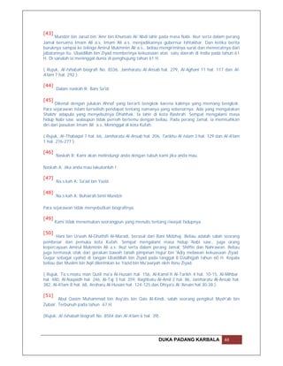 [43]
      Mundzir bin Jarud bin 'Amr bin Khumais Al-'Abdi lahir pada masa Nabi. Ikut serta dalam perang
Jamal bersama Imam Ali a.s. Imam Ali a.s. menjadikannya gubernur Ishtakhar. Dan ketika berita
buruknya sampai ke telinga Amirul Mukminin Ali a.s., beliau mengiriminya surat dan memecatnya dari
jabatannya itu. Ubaidillah bin Ziyad memberinya kekuasaan atas satu daerah di India pada tahun 61
H. Di sanalah ia meninggal dunia di penghujung tahun 61 H.

( Rujuk, Al-Ishabah biografi No. 8336, Jamharatu Al-Ansab hal. 279, Al-Aghani 11 hal. 117 dan Al-
A'lam 7 hal. 292 ).

[44]
       Dalam naskah R: Bani Sa'id.

[45]
       Dikenal dengan julukan Ahnaf yang berarti bengkok karena kakinya yang memang bengkok.
Para sejarawan Islam berselisih pendapat tentang namanya yang sebenarnya. Ada yang mengatakan
Shakhr adapula yang menyebutnya Dhahhak. Ia lahir di kota Bashrah. Sempat mengalami masa
hidup Nabi saw. walaupun tidak pernah bertemu dengan beliau. Pada perang Jamal, ia memisahkan
diri dari pasukan Imam Ali a.s. Meninggal di kota Kufah.

( Rujuk, Al-Thabaqat 7 hal. 66, Jamharatu Al-Ansab hal. 206, Tarikhu Al-Islam 3 hal. 129 dan Al-A'lam
1 hal. 276-277 ).

[46]
       Naskah B: Kami akan melindungi anda dengan tubuh kami jika anda mau.

Naskah A: Jika anda mau lakukanlah !

[47]
       Na.s.kah A: Sa'ad bin Yazid.

[48]
       Na.s.kah A: Buhairah binti Mundzir.

Para sejarawan tidak menyebutkan biografinya.

[49]
       Kami tidak menemukan seorangpun yang menulis tentang riwayat hidupnya.

[50]
       Hani bin Urwah Al-Ghathifi Al-Muradi, berasal dari Bani Midzhaj. Beliau adalah salah seorang
pembesar dan pemuka kota Kufah. Sempat mengalami masa hidup Nabi saw., juga orang
kepercayaan Amirul Mukminin Ali a.s. Ikut serta dalam perang Jamal, Shiffin dan Nahrawan. Beliau
juga termasuk otak dari gerakan bawah tanah pimpinan Hujur bin 'Adiy melawan kekuasaan Ziyad.
Gugur sebagai syahid di tangan Ubaidillah bin Ziyad pada tanggal 8 Dzulhijjah tahun 60 H. Kepala
beliau dan Muslim bin Aqil dikirimkan ke Yazid bin Mu'awiyah oleh Ibnu Ziyad.

( Rujuk, Ta.s.miatu man Qutil ma'a Al-Husain hal. 156, Al-Kamil fi Al-Tarikh 4 hal. 10-15, Al-Mihbar
hal. 480, Al-Naqaidh hal. 246, Al-Taj 3 hal. 359, Raghbatu Al-Amil 2 hal. 86, Jamharatu Al-Ansab hal.
382, Al-A'lam 8 hal. 68, Ansharu Al-Husain hal. 124-125 dan Dhiya'u Al-'Ainain hal 30-38 ).

[51]
        Abul Qasim Muhammad bin Asy'ats bin Qais Al-Kindi, salah seorang pengikut Mush'ab bin
Zubair. Terbunuh pada tahun 67 H.

(Rujuk, Al-Ishabah biografi No. 8504 dan Al-A'lam 6 hal. 39).




                                                            DUKA PADANG KARBALA              44
 
