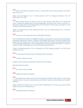 [52]
     Asma' bin Kharijah bin Hushain Al-Fazzari, seorang tabi'in dan termasuk pembesar kota Kufah.
Wafat tahun 66 H.

(Rujuk, Fawatu Al-Wafayat 1 hal. 11, Tarikhu Al-Islam 2 hal. 372, Al-Nujumu Al-Zahirah 1 hal. 179
dan Al-A'lam 1 hal. 305).

[53]
     Abu Umayyah Syuraih bin Harits bin Qais bin Jahm Al-Kindi, wafat tahun 78 H. Berasal dari
Yaman. Jabatannya sebagai hakim kota Kufah dipegangnya dari jaman Umar, Utsman, Imam Ali a.s.,
Mu'awiyah sampai jaman Yazid. Mengundurkan diri dari jabatan tersebut pada saat Hajjaj bin Yusuf
menguasai kota Kufah pada tahun 77 H.

(Rujuk, Al-Thabaqat 6 hal. 90-100, Wafatyatu Al-A'yan 1 hal. 224, Hilyatu Al-Auliya' 4 hal. 132 dan Al-
A'lam 3 hal. 161).

[54]
       Na.s.kah R: Dia melantunkan bait syair Ma'dikarib Al-Zubaidi.

'Amr bin Ma'dikarib bin Rabi'ah, bin Abdillah Al-Zubaidi, seorang jawara Yaman yang terkenal dengan
perampokan yang kerap ia lakukan. Datang ke kota Madinah pada tahun 9 H bersama sepuluh orang
lainnya dari Bani Zubaid, lalu ia masuk Islam dengan diikuti oleh sepuluh orang yang bersamanya.
Terkenal dengan panggilan Abu Tsaur. Meninggal dunia di dekat kota Rey pada tahun 21 H. Menurut
sebagian riwayat ia meninggal karena kehausan pada perang Qadisiyyah.

( Rujuk, Al-Ishabah biorgafi No. 5972, Al-Thabaqat 5 hal. 383, Khizanatu Al-Adab 1 hal. 425-426 dan
Al-A'lam 5 hal. 86 ).

[55]
       Seorang yang terkutuk dan kejam. Biografinya tidak kami jumpai.

[56]
       Naskah R: Muslim bin Umar.

Sebagian naskah yang lain menyebutkan: Muslim bin Umair Al-Bahili.

Biografinya tidak diceritakan.

[57]
       Na.s.kah R: Umar bin Hajjaj.

[58]
       Biografinya tidak kami dapatkan.

[59]
     Dia adalah bekas budak Asy'ats bin Qais Al-Kindi yang melahirkan anak untuknya. Tapi dia juga
memiliki anak dari orang lain yang diberinya nama Bilal bin Usaid. Dia dimerdekakan oleh Usaid Al-
Hadhrami.

(Rujuk, Al-Kamil fi Al-Tarikh 4 hal. 31, A'lamu Al-Nisa' Al-Mukminat hal. 363-364, juga sumber-sumber
rujukan lain yang menulis biografinya ).

[60]
       Biografinya tidak kami dapatkan.




                                                            DUKA PADANG KARBALA                45
 