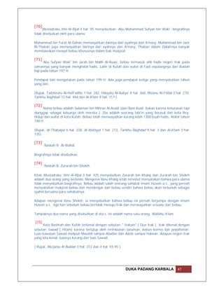 [70]
      Mustadraku Ilmi Al-Rijal 4 hal. 95 menyebutkan: Abu Muhammad Sufyan bin Waki', biografinya
tidak disebutkan oleh para ulama.

Muhammad bin Furat Al-Dahan meriwayatkan darinya dari ayahnya dari A'masy. Muhammad bin Jarir
Al-Thabari juga meriwayatkan darinya dari ayahnya dari A'masy. Thabari dalam Dalail-nya banyak
membawakan riwayat beliau khususnya dalam bab mukjizat.

[71]
      Abu Sufyan Waki' bin Jarah bin Malih Al-Ruasi, beliau termasuk ahli hadis negeri Irak pada
zamannya yang banyak menghafal hadis. Lahir di Kufah dan wafat di Faid sepulangnya dari ibadah
haji pada tahun 197 H.

Pendapat lain mengatakan pada tahun 199 H. Ada juga pendapat ketiga yang menyebutkan tahun
yang lain.

(Rujuk, Tadzkiratu Al-HufFadhlz 1 hal. 282, Hilayatu Al-Auliya' 8 hal. 368, Mizanu Al-I'tidal 3 hal. 270,
Tarikhu Baghdad 13 hal. 466 dan Al-A'lam 8 hal. 117 ).

[72]
      Nama beliau adalah Sulaiman bin Mihran Al-Asadi (dari Bani Asad, bukan karena keturunan tapi
dianggap sebagai keluarga oleh mereka ). Dia adalah seorang tabi'in yang berasal dari kota Rey.
Hidup dan wafat di kota Kufah. Beliau telah meriwayatkan kurang lebih 1300 buah hadis. Wafat tahun
148 H

(Rujuk, Al-Thabaqat 6 hal. 238, Al-Wafayat 1 hal. 213, Tarikhu Baghdad 9 hal. 3 dan Al-A'lam 3 hal.
135).

[73]
       Naskah R: Al-Wafidi.

Biografinya tidak disebutkan.

[74]
       Naskah B: Zurarah bin Sholeh.

Kitab Mustadraku 'Ilmi Al-Rijal 3 hal. 425 menyebutkan Zurarah bin Khalaj dan Zurarah bin Sholeh
adalah dua orang yang berbeda. Mengenai Ibnu Khalaj kitab tersebut menyatakan bahwa para ulama
tidak menyebutkan biografinya. Beliau adalah salah seorang sahabat Imam Husein a.s.. yang pernah
menyaksikan mukjizat beliau dan mendengar dari beliau sendiri bahwa beliau akan terbunuh sebagai
syahid bersama para sahabatnya.

Adapun mengenai Ibnu Sholeh, ia menyebutkan bahwa beliau ini pernah berjumpa dengan Imam
Husein a.s.. tiga hari sebelum beliau bertolak menuju Irak dan meriwayatkan sesuatu dari beliau.

Tampaknya dua nama yang disebutkan di ata.s. ini adalah nama satu orang. Wallahu A'lam.

[75]
     Kota Bashrah dan Kufah terkenal dengan sebutan " Irakain" ( Dua Irak ). Irak dikenal dengan
sebutan Sawad ( Hitam) karena tertutup oleh rerimbunan tanaman, kebun korma dan pepohonan.
Luas kawasan Sawad meliputi Maushil sampai Abadan dan Adzib sampai Halwan. Adapun negeri Irak
yang kita kenal, luasnya kurang dari luas Sawad.

( Rujuk, Mu'jamu Al-Buldan 3 hal. 272 dan 4 hal. 93-95 ).




                                                             DUKA PADANG KARBALA                47
 