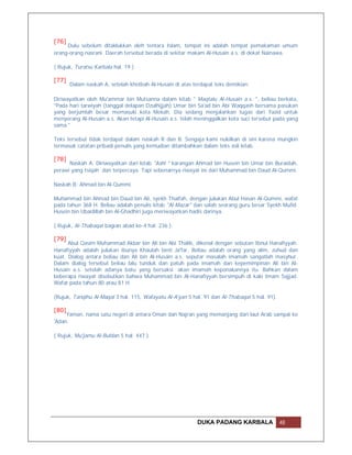 [76]
     Dulu sebelum ditaklukkan oleh tentara Islam, tempat ini adalah tempat pemakaman umum
orang-orang nasrani. Daerah tersebut berada di sekitar makam Al-Husain a.s. di dekat Nainawa.

( Rujuk, Turatsu Karbala hal. 19 )

[77]
       Dalam naskah A, setelah khotbah Al-Husain di atas terdapat teks demikian:

Diriwayatkan oleh Mu'ammar bin Mutsanna dalam kitab " Maqtalu Al-Husain a.s. ", beliau berkata,
"Pada hari tarwiyah (tanggal delapan Dzulhijjah) Umar bin Sa'ad bin Abi Waqqash bersama pasukan
yang berjumlah besar memasuki kota Mekah. Dia sedang menjalankan tugas dari Yazid untuk
menyerang Al-Husain a.s. Akan tetapi Al-Husain a.s. telah meninggalkan kota suci tersebut pada yang
sama."

Teks tersebut tidak terdapat dalam naskah R dan B. Sengaja kami nukilkan di sini karena mungkin
termasuk catatan pribadi penulis yang kemudian ditambahkan dalam teks asli kitab.

[78]
      Naskah A: Diriwayatkan dari kitab "Ashl " karangan Ahmad bin Husein bin Umar bin Buraidah,
perawi yang tsiqah dan terpercaya. Tapi sebenarnya riwayat ini dari Muhammad bin Daud Al-Qummi.

Naskah B: Ahmad bin Al-Qummi.

Muhammad bin Ahmad bin Daud bin Ali, syekh Thaifah, dengan julukan Abul Hasan Al-Qummi, wafat
pada tahun 368 H. Beliau adalah penulis kitab "Al-Mazar" dan salah seorang guru besar Syekh Mufid.
Husein bin Ubaidillah bin Al-Ghadhiri juga meriwayatkan hadis darinya.

( Rujuk, Al-Thabaqat bagian abad ke-4 hal. 236 ).

[79]
      Abul Qasim Muhammad Akbar bin Ali bin Abi Thalib, dikenal dengan sebutan Ibnul Hanafiyyah.
Hanafiyyah adalah julukan ibunya Khaulah binti Ja'far. Beliau adalah orang yang alim, zuhud dan
kuat. Dialog antara beliau dan Ali bin Al-Husain a.s. seputar masalah imamah sangatlah masyhur.
Dalam dialog tersebut beliau lalu tunduk dan patuh pada imamah dan kepemimpinan Ali bin Al-
Husain a.s. setelah adanya batu yang bersaksi akan imamah keponakannya itu. Bahkan dalam
beberapa riwayat disebutkan bahwa Muhammad bin Al-Hanafiyyah bersimpuh di kaki Imam Sajjad.
Wafat pada tahun 80 atau 81 H.

(Rujuk, Tanqihu Al-Maqal 3 hal. 115, Wafayatu Al-A'yan 5 hal. 91 dan Al-Thabaqat 5 hal. 91).

[80]
     Yaman, nama satu negeri di antara Oman dan Najran yang memanjang dari laut Arab sampai ke
'Adan.

( Rujuk, Mu'jamu Al-Buldan 5 hal. 447 ).




                                                           DUKA PADANG KARBALA                 48
 