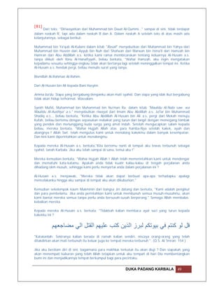 [81]
      Dari teks: "Diriwayatkan dari Muhammad bin Daud Al-Qummi…" sampai di sini, tidak terdapat
dalam naskah R, tapi ada dalam naskah B dan A. Dalam naskah A setelah teks di atas masih ada
kelanjutannya, sebagai berikut:

Muhammad bin Ya'qub Al-Kulaini dalam kitab "Rasail" menyebutkan dari Muhammad bin Yahya dari
Muhammad bin Husein dari Ayyub bin Nuh dari Shafwan dari Marwan bin Isma'il dari Hamzah bin
Hamran dari Abu Abdillah a.s. ketika kami ramai membicarakan tentang keluarnya Al-Husain a.s.
tanpa diikuti oleh Ibnu Al-Hanafiyyah, beliau berkata, "Wahai Hamzah, aku ingin mengatakan
kepadamu sesuatu sehingga engkau tidak akan bertanya lagi setelah meninggalkan tempat ini. Ketika
Al-Husain a.s. hendak pergi, beliau menulis surat yang isinya:

Bismillah Al-Rahman Al-Rahim.

Dari Al-Husain bin Ali kepada Bani Hasyim.

Amma ba'du. Siapa yang bergabung denganku akan mati syahid. Dan siapa yang idak ikut bergabung
tidak akan hidup terhormat. Wassalam.

Syekh Mufid, Muhammad bin Muhammad bin Nu'man Ra. dalam kitab "Maulidu Al-Nabi saw. wa
Maulidu Al-Aushiya' a.s." menyebutkan riwayat dari Imam Abu Abdillah a.s. Ja'far bin Muhammad
Shadiq a.s.., beliau berkata, "Ketika Abu Abdillah Al-Husain bin Ali a.s. pergi dari Mekah menuju
Kufah, beliau bertemu dengan sepasukan malaikat yang turun dari langit dengan memegang tombak
yang pendek dan menunggang kuda surga yang amat indah. Setelah mengucapkan salam kepada
beliau, mereka berkata, "Wahai Hujjah Allah atas para hamba-Nya setelah kakek, ayah dan
abangnya ! Allah Swt. telah mengutus kami untuk menolong kakekmu dalam banyak kesempatan.
Dan kini kami diperintahkan untuk menolongmu.

Kepada mereka Al-Husain a.s. berkata,"Kita bertemu nanti di tempat aku tewas terbunuh sebagai
syahid, tanah Karbala. Jika aku telah sampai di sana, temui aku !"

Mereka kemudian berkata, "Wahai Hujjah Allah ! Allah telah memerintahkan kami untuk mendengar
dan mematuhi kata-katamu. Apakah anda tidak kuatir kalau-kalau di tengah perjalanan anda
dihadang oleh musuh, sehingga kami perlu menyertai anda dalam perjalanan ini ?

Al-Husain a.s. menjawab, "Mereka tidak akan dapat berbuat apa-apa terhadapku apalagi
mencelakanku hingga aku sampai di tempat aku akan dikuburkan."

Kemudian sekelompok kaum Mukminin dari bangsa Jin datang dan berkata, "Kami adalah pengikut
dan para pembelamu. Jika anda perintahkan kami untuk membunuh semua musuh-musuhmu, akan
kami bantai mereka semua tanpa perlu anda bersusah-susah berperang." Semoga Allah membalas
kebaikan mereka.

Kepada mereka Al-Husain a.s. berkata, "Tidakkah kalian membaca ayat suci yang turun kepada
kakekku ini ?


           ‫ﻗﻞ ﻟﻮ ﻛﻨﺘﻢ ﻓﻲ ﺑﯿﻮﺗﻜﻢ ﻟﺒﺮز اﻟﺬﯾﻦ ﻛﺘﺐ ﻋﻠﯿﮭﻢ اﻟﻘﺘﻞ اﻟﻲ ﻣﻀﺎﺟﻌﮭﻢ‬
"Katakanlah: Sekiranya kalian berada di rumah kalian sendiri, niscaya orang-orang yang telah
ditakdirkan akan mati terbunuh itu keluar juga ke tempat mereka terbunuh ". (Q.S. Al 'Imran: 154 )

Jika aku berdiam diri di sini, bagaimana para makhluk terkutuk itu akan diuji ? Dan siapakah yang
akan menempati kuburan yang telah Allah tetapkan untuk aku tempati di hari Dia membentangkan
bumi ini dan menjadikannya tempat berkumpul bagi para pecintaku.


                                                         DUKA PADANG KARBALA              49
 