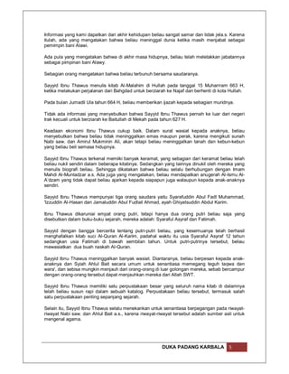 Informasi yang kami dapatkan dari akhir kehidupan beliau sangat samar dan tidak jela.s. Karena
itulah, ada yang mengatakan bahwa beliau meninggal dunia ketika masih menjabat sebagai
pemimpin bani Alawi.

Ada pula yang mengatakan bahwa di akhir masa hidupnya, beliau telah meletakkan jabatannya
sebagai pimpinan bani Alawy.

Sebagian orang mengatakan bahwa beliau terbunuh bersama saudaranya.

Sayyid Ibnu Thawus menulis kitab Al-Malahim di Hullah pada tanggal 15 Muharrram 663 H,
ketika melakukan perjalanan dari Bahgdad untuk berziarah ke Najaf dan berhenti di kota Hullah.

Pada bulan Jumadil Ula tahun 664 H, beliau memberikan ijazah kepada sebagian muridnya.

Tidak ada informasi yang menyebutkan bahwa Sayyid Ibnu Thawus pernah ke luar dari negeri
Irak kecuali untuk berziarah ke Baitullah di Mekah pada tahun 627 H.

Keadaan ekonomi Ibnu Thawus cukup baik. Dalam surat wasiat kepada anaknya, beliau
menyebutkan bahwa beliau tidak meninggalkan emas maupun perak, karena mengikuti sunah
Nabi saw. dan Amirul Mukminin Ali, akan tetapi beliau meninggalkan tanah dan kebun-kebun
yang beliau beli semasa hidupnya.

Sayyid Ibnu Thawus terkenal memiiki banyak keramat, yang sebagian dari keramat beliau telah
beliau nukil sendiri dalam beberapa kitabnya. Sedangkan yang lainnya dinukil oleh mereka yang
menulis biografi beliau. Sehingga dikatakan bahwa beliau selalu berhubungan dengan Imam
Mahdi Al-Muntadzar a.s. Ada juga yang mengatakan, beliau mendapatkan anugerah Al-Ismu Al-
A’dzam yang tidak dapat beliau ajarkan kepada siapapun juga walaupun kepada anak-anaknya
sendiri.

Sayyid Ibnu Thawus mempunyai tiga orang saudara yaitu Syarafuddin Abul Fadl Muhammad,
'Izzuddin Al-Hasan dan Jamaluddin Abul Fudlail Ahmad, ayah Ghiyatsuddin Abdul Karim.

Ibnu Thawus dikaruniai empat orang putri, tetapi hanya dua orang putri beliau saja yang
disebutkan dalam buku-buku sejarah, mereka adalah: Syaraful Asyraf dan Fatimah.

Sayyid dengan bangga bercerita tentang putri-putri beliau, yang kesemuanya telah berhasil
menghafalkan kitab suci Al-Quran Al-Karim, padahal waktu itu usia Syaraful Asyraf 12 tahun
sedangkan usia Fatimah di bawah sembilan tahun. Untuk putri-putrinya tersebut, beliau
mewasiatkan dua buah naskah Al-Quran.

Sayyid Ibnu Thawus meninggalkan banyak wasiat. Diantaranya, beliau berpesan kepada anak-
anaknya dan Syiah Ahlul Bait secara umum untuk senantiasa memegang teguh taqwa dan
wara', dan sebisa mungkin menjauh dari orang-orang di luar golongan mereka, sebab bercampur
dengan orang-orang tersebut dapat menjauhkan mereka dari Allah SWT.

Sayyid Ibnu Thawus memiliki satu perpustakaan besar yang seluruh nama kitab di dalamnya
telah beliau susun rapi dalam sebuah katalog. Perpustakaan beliau tersebut, termasuk salah
satu perpustakaan penting sepanjang sejarah.

Selain itu, Sayyid Ibnu Thawus selalu menekankan untuk senantiasa berpegangan pada riwayat-
riwayat Nabi saw. dan Ahlul Bait a.s., karena riwayat-riwayat tersebut adalah sumber asli untuk
mengenal agama.




                                                       DUKA PADANG KARBALA             5
 