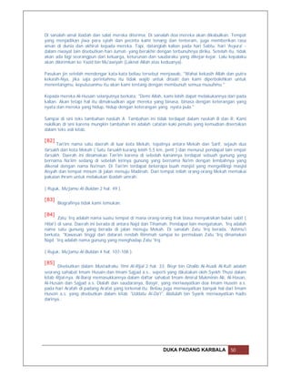 Di sanalah amal ibadah dan salat mereka diterima. Di sanalah doa mereka akan dikabulkan. Tempat
yang menjadikan jiwa para syiah dan pecinta kami tenang dan tenteram, juga memberikan rasa
aman di dunia dan akhirat kepada mereka. Tapi, datanglah kalian pada hari Sabtu, hari 'Asyura' -
dalam riwayat lain disebutkan hari Jumat- yang berakhir dengan terbunuhnya diriku. Setelah itu, tidak
akan ada lagi seorangpun dari keluarga, keturunan dan saudaraku yang dikejar-kejar. Lalu kepalaku
akan dikirimkan ke Yazid bin Mu'awiyah (Laknat Allah atas keduanya).

Pasukan jin setelah mendengar kata-kata beliau tersebut menjawab, "Wahai kekasih Allah dan putra
kekasih-Nya, jika saja perintahmu itu tidak wajib untuk ditaati dan kami diperbolehkan untuk
menentangmu, keputusanmu itu akan kami tentang dengan membunuh semua musuhmu."

Kepada mereka Al-Husain selanjutnya berkata, "Demi Allah, kami lebih dapat melakukannya dari pada
kalian. Akan tetapi hal itu dimaksudkan agar mereka yang binasa, binasa dengan keterangan yang
nyata dan mereka yang hidup, hidup dengan keterangan yang nyata pula."

Sampai di sini teks tambahan naskah A. Tambahan ini tidak terdapat dalam naskah B dan R. Kami
nukilkan di sini karena mungkin tambahan ini adalah catatan kaki penulis yang kemudian disertakan
dalam teks asli kitab.

[82]
      Tan'im nama satu daerah di luar kota Mekah, tepatnya antara Mekah dan Sarif, sejauh dua
farsakh dari kota Mekah ( Satu farsakh kurang lebih 5,5 km, pent ) dan menurut pendapat lain empat
farsakh. Daerah ini dinamakan Tan'im karena di sebelah kanannya terdapat sebuah gunung yang
bernama Na'iim sedang di sebelah kirinya gunung yang bernama Na'im dengan lembahnya yang
dikenal dengan nama Na'man. Di Tan'im terdapat beberapa buah masjid yang mengelilingi masjid
Aisyah dan tempat minum di jalan menuju Madinah. Dari tempat inilah orang-orang Mekah memakai
pakaian ihram untuk melakukan ibadah umrah.

( Rujuk, Mu'jamu Al-Buldan 2 hal. 49 ).

[83]
       Biografinya tidak kami temukan.

[84]
        Zatu 'Irq adalah nama suatu tempat di mana orang-orang Irak biasa menyaksikan bulan sabit (
Hilal ) di sana. Daerah ini berada di antara Najd dan Tihamah. Pendapat lain mengatakan, 'Irq adalah
nama satu gunung yang berada di jalan menuju Mekah. Di sanalah Zatu 'Irq berada. 'Ashmu'i
berkata, "Kawasan tinggi dari dataran rendah Rimmah sampai ke permulaan Zatu 'Irq dinamakan
Najd. 'Irq adalah nama gunung yang menghadap Zatu 'Irq.

( Rujuk, Mu'jamu Al-Buldan 4 hal. 107-108 ).

[85]
       Disebutkan dalam Mustadraku 'Ilmi Al-Rijal 2 hal. 33: Bisyr bin Ghalib Al-Asadi Al-Kufi adalah
seorang sahabat Imam Husain dan Imam Sajjad a.s., seperti yang dikatakan oleh Syekh Thusi dalam
kitab Rijal-nya. Al-Barqi memasukkannya dalam daftar sahabat Imam Amirul Mukminin Ali, Al-Hasan,
Al-Husain dan Sajjad a.s. Dialah dan saudaranya, Basyir, yang meriwayatkan doa Imam Husein a.s.
pada hari Arafah di padang Arafat yang terkenal itu. Beliau juga meriwayatkan banyak hal dari Imam
Husein a.s. yang disebutkan dalam kitab "Uddatu Al-Da'i". Abdulah bin Syarik meriwayatkan hadis
darinya..




                                                           DUKA PADANG KARBALA               50
 