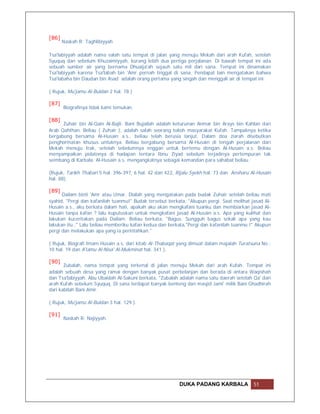 [86]
       Naskah R: Taghlibiyyah

Tsa'labiyyah adalah nama salah satu tempat di jalan yang menuju Mekah dari arah Kufah, setelah
Syuquq dan sebelum Khuzaimiyyah, kurang lebih dua pertiga perjalanan. Di bawah tempat ini ada
sebuah sumber air yang bernama Dhuaija'ah sejauh satu mil dari sana. Tempat ini dinamakan
Tsa'labiyyah karena Tsa'labah bin 'Amr pernah tinggal di sana. Pendapat lain mengatakan bahwa
Tsa'labaha bin Daudan bin Asad adalah orang pertama yang singah dan menggali air di tempat ini.

( Rujuk, Mu'jamu Al-Buldan 2 hal. 78 )

[87]
       Biografinya tidak kami temukan.

[88]
      Zuhair bin Al-Qain Al-Bajli. Bani Bujailah adalah keturunan Anmar bin Arays bin Kahlan dari
Arab Qahthan. Beliau ( Zuhair ), adalah salah seorang tokoh masyarakat Kufah. Tampaknya ketika
bergabung bersama Al-Husain a.s., beliau telah berusia lanjut. Dalam doa ziarah disebutkan
penghormatan khusus untuknya. Beliau bergabung bersama Al-Husain di tengah perjalanan dari
Mekah menuju Irak, setelah sebelumnya enggan untuk bertemu dengan Al-Husain a.s. Beliau
menyampaikan pidatonya di hadapan tentara Ibnu Ziyad sebelum terjadinya pertempuran tak
seimbang di Karbala. Al-Husain a.s. mengangkatnya sebagai komandan para sahabat beliau.

(Rujuk, Tarikh Thabari 5 hal. 396-397, 6 hal. 42 dan 422, Rijalu Syekh hal. 73 dan Ansharu Al-Husain
hal. 88).

[89]
      Dailam binti 'Amr atau Umar. Dialah yang mengatakan pada budak Zuhair setelah beliau mati
syahid, "Pergi dan kafanilah tuanmu!" Budak tersebut berkata, "Akupun pergi. Saat melihat jasad Al-
Husain a.s., aku berkata dalam hati, apakah aku akan mengkafani tuanku dan membiarkan jasad Al-
Husain tanpa kafan ? lalu kuputuskan untuk mengkafani jasad Al-Husain a.s. Apa yang kulihat dan
lakukan kuceritakan pada Dailam. Beliau berkata, "Bagus. Sungguh bagus sekali apa yang kau
lakukan itu.." Lalu beliau memberiku kafan kedua dan berkata,"Pergi dan kafanilah tuanmu !" Akupun
pergi dan melakukan apa yang ia perintahkan."

( Rujuk, Biografi Imam Husain a.s. dari kitab Al-Thabaqat yang dimuat dalam majalah Turatsuna No.:
10 hal. 19 dan A'lamu Al-Nisa' Al-Mukminat hal. 341 ).

[90]
       Zubalah, nama tempat yang terkenal di jalan menuju Mekah dari arah Kufah. Tempat ini
adalah sebuah desa yang ramai dengan banyak pusat perbelanjan dan berada di antara Waqishah
dan Tsa'labiyyah. Abu Ubaidah Al-Sakuni berkata, "Zubalah adalah nama satu daerah setelah Qa' dari
arah Kufah sebelum Syuquq. Di sana terdapat banyak benteng dan masjid Jami' milik Bani Ghadhirah
dari kabilah Bani Amir.

( Rujuk, Mu'jamu Al-Buldan 3 hal. 129 ).

[91]
       Naskah R: Najiyyah.




                                                          DUKA PADANG KARBALA               51
 