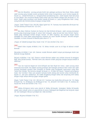 [92]
      Qais bin Musahhar, seorang pemuda Kufah dari golongan pembesar Bani Asad. Beliau adalah
salah seorang yang menjadi utusan penduduk Kufah untuk mengantarkan surat mereka kepada Al-
Husain a.s., setelah Al-Husain a.s. mengumumkan penolakannya ata.s. baiat kepada Yazid dan pergi
ke kota Mekah. Ikut menyertai Muslim ketika keluar dari kota Mekah sebagai duta Al-Husain a.s. ke
Kufah. Dialah yang membawa surat Muslim kepada Al-Husain a.s. yang mengabarkan baiat orang-
orang Kufah dan meminta beliau bergegas menuju Kufah

( Rujuk, Tarikh Thabari 5 hal. 394-395, Rijalu Syekh hal. 79, Tasmiatu man Qutila Ma'a Al-Husain hal.
152 dan Ansharu Al-Husain hal. 123-124 ).

[93]
      Abu Abrur Rahman Hushain bin Numair bin Nail Al-Kindi Al-Sakuni, salah seorang komandan
perang yang berperangai bengis di zaman Bani Umayyah, yang berasal dari kota Himash (Syiria).
Dialah yang melempari Ka'bah dengan meriam. Di akhir hayatnya, dia menjadi tangan kanan
Ubaidillah bin Ziyad dalam peperangannya melawan pa.s.ukan Ibrahim Al-Asytar. Bersama dengan
Ubaidillah, ia tewas terbunuh di Maushil pada tahun 67 H.

( Rujuk, Al-Tahdzib karangan Ibnu 'Asakir 4 hal. 371 dan Al-A'lam 2 hal. 262 ).

[94]
    Dalam kitab Irsyadu Al-Mufid 2 hal. 70. Beliau menulis surat itu di Hajiz di dataran rendah
Rimmah.

Marashidu Al-Iththila' 2 hal. 634. Dataran rendah Rimmah adalah tempat persimpangan Kufah dan
Bashrah menuju Madinah.

Mu'jamu Al-Buldan 1 hal. 666. Dataran rendah Rimmah adalah satu lembah terkenal di kitinggian
Najd. Ibnu Duraid berkata, "Rimmah nama satu dataran rendah yang luas dengan banyak lembah di
dalamnya."

[95]
       Hurr bin Yazid bin Najiah bin Sa'id Al-Riyahi dari Bani Riyah bin Yarbu', salah seorang tokoh
terkemuka kota Kufah. Dia adalah seorang pemimpin dari kalangan pembesar Bani Tamim dan salah
seorang komandan pasukan Bani Umayyah di Karbala yang mengepalai seperempat orang Bani
Tamim dan Himdan. Dia bertemu dengan Al-Husain a.s. di bukit Dzi Hasam. Sebelum pertempuran
mulai, Hurr bertobat. Pada saat pasukan berkuda Kufah datang dan berniat untuk membantai Al-
Husain a.s. dan para sahabatnya, dia malah bergabung dengan beliau dan berperang demi beliau
dengan sengit sampai akhirnya gugur sebagai syahid.

(Rujuk, Tarikh Thabari 5 hal. 422, 400 dan 427, Tasmiatu man Qutila Ma'a Al-Husain hal. 153, Rijalu
Al-Syekh hal. 73, Al-Bidayatu wa Al-Nihayah 8 hal. 172, Al-Kamil fi Al-Tarikh 4 hal. 19, Ansharu Al-
Husain hal. 84-85 dan Al-A'lam 2 hal. 172 ).

[96]
      Adzibu Al-Hajanat nama suatu daerah di 'Adzibu Al-Qawadis. Sedangkan 'Adzibu Al-Qawadis
adalah nama sebuah sumur air yang terletak di antara Qadisiyyah dan Mughitsah dan berjarak empat
mil dari Qadisiyyah. Menurut pendapat lain, tidak demikian.

( Rujuk, Mu'jamu Al-Buldan 4 hal. 92 ).




                                                            DUKA PADANG KARBALA              52
 