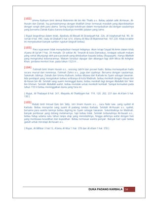 [102]
       Ummu Kultsum binti Amirul Mukminin Ali bin Abi Thalib a.s. Beliau adalah adik Al-Hasan, Al-
Husain dan Zainab. Isu perkawinannya dengan khalifah Umar termasuk masalah yang diperdebatkan
dengan sengit oleh para ulama. Sering terjadi kekeliruan dalam menyebutkan dia dengan saudarinya
yang bernama Zainab Kubra karena keduanya memiliki julukan yang sama.

( Rujuk biografinya dalam kitab, Ajwibatu Al-Masaili Al-Sirawiyyah hal. 226, Al-Istighatsah hal. 90, Al-
Isti'ab 4 hal. 490, Usdu Al-Ghabah 5 hal. 614, A'lamu Al-Nisa Al-Mukminat hal. 181-220. Kitab terakhir
ini menyebutkan banyak sumber rujukan biografi beliau).

[103]
       Para sejarawan tidak menyebutkan riwayat hidupnya. Akan tetapi Sayyid Al-Amin dalam kitab
A'yanu Al-Syi'ah 7 hal. 34 menulis: Di sekitar Al- 'Imarah di kota Damaskus, terdapat sebuah makam
yang ramai dikunjungi oleh para peziarah yang dinisbatkan kepada beliau (Ruqayyah). Hanya Allahlah
yang mengetahui kebenarannya. Makam tersebut dipugar dan dibangun lagi oleh Mirza Ali Ashghar
Khan, perdana menteri Iran, pada tahun 1323 H …

[104]
        Fatimah binti Imam Husain a.s., seorang tabi'in dan perawi hadis. Beliau meriwayatkan hadis
secara mursal dari neneknya, Fatimah Zahra a.s., juga dari ayahnya. Bersama dengan saudarinya,
Sukainah, bibinya, Zainab dan Ummu Kultsum, beliau dibawa dari Karbala ke Syam sebagai tawanan.
Ada pendapat yang mengatakan bahwa setibanya di kota Madinah, beliau menikah dengan Hasan bin
Al-Hasan bin Ali. Setelah sang suami meninggal dunia, beliau menikah lagi dengan Abdullah bin 'Amr
bin Utsman. Setelah Abdullah wafat, beliau menolak untuk menikah kembali. Sampai kemudian pada
tahun 110 H beliau meninggalkan dunia yang fana ini.

( Rujuk, Al-Thabaqat 8 hal. 347, Maqatilu Al-Thalibiyyin hal. 119, 120, 202, 237 dan Al-A'lam 5 hal.
130 ).

[105]
       Rubab binti Imruul Qais bin 'Adiy, istri Imam Husein a.s.., cucu Nabi saw. yang syahid di
Karbala. Beliau menyertai sang suami di padang tandus Karbala. Setelah Al-Husain a.s. syahid,
bersama para wanita lainnya beliau digiring ke Syam sebagai tawanan. Sekembalinya ke Madinah,
banyak pembesar yang datang melamarnya, tapi beliau tolak. Setelah terbunuhnya Al-Husain a.s.,
beliau hidup selama satu tahun tanpa atap yang meneduhinya, hingga akhirnya wafat dengan hati
yang membawa kesedihan dan kepedihan. Beliau termasuk wanita penyair. Banyak bait syair beliau
gubah untuk meratapi Al-Husain a.s..

( Rujuk, Al-Mihbar 3 hal.13, A'lamu Al-Nisa' 1 hal. 378 dan Al-A'lam 1 hal. 378 ).




                                                             DUKA PADANG KARBALA                54
 