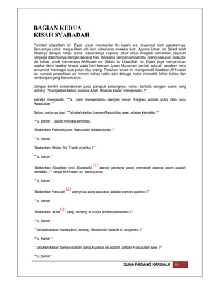 BAGIAN KEDUA
KISAH SYAHADAH
Perintah Ubaidillah bin Ziyad untuk membantai Al-Husain a.s. disambut oleh pasukannya.
Seruannya untuk menjauhkan diri dari kebenaran mereka ikuti. Agama Umar bin Sa'ad telah
dibelinya dengan harga dunia. Tawarannya kepada Umar untuk menjadi komandan pasukan
penjegal diterimanya dengan senang hati. Bersama dengan empat ribu orang pasukan berkuda,
dia keluar untuk memerangi Al-Husain as. Selain itu Ubaidillah bin Ziyad juga mengirimkan
lasykar demi lasykar hingga pada hari keenam bulan Muharram jumlah seluruh pasukan yang
terkumpul mencapai dua puluh ribu orang. Pasukan besar ini mempersulit keadaan Al-Husain
as. sampai persediaan air minum beliau habis dan dahaga mulai mencekik leher beliau dan
rombongan yang bersamanya.

Dengan berdiri bersandarkan pada pangkal pedangnya, beliau berkata dengan suara yang
lantang, "Kuingatkan kalian kepada Allah. Apakah kalian mengenalku ?"

Mereka menjawab, "Ya, kami mengenalmu dengan benar. Engkau adalah putra dan cucu
Rasulullah ."

Beliau bertanya lagi, "Tahukah kalian bahwa Rasulullah saw. adalah kakekku ?"

"Ya, benar," jawab mereka serentak.

"Bukankah Fatimah putri Rasulullah adalah ibuku ?"

"Ya, benar."

"Bukankah Ali bin Abi Thalib ayahku ?"

"Ya, benar."

                                     [1]
"Bukankah Khadijah binti Khuwailid,      wanita pertama yang memeluk agama Islam adalah
nenekku ?", tanya Al-Husain as. selanjutnya.

"Ya, benar."

                         [2]
"Bukankah Hamzah               penghulu para syuhada adalah paman ayahku ?"

"Ya, benar."

                   [3]
"Bukankah Ja'far         yang terbang di surga adalah pamanku ?"

"Ya, benar."

"Tahukah kalian bahwa kini pedang Rasulullah berada di tanganku ?"

"Ya, benar."

"Tahukah kalian bahwa sorban yang kupakai ini adalah sorban Rasulullah saw. ?"

"Ya, benar."

                                                            DUKA PADANG KARBALA   55
 