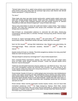 "Tahukah kalian bahwa Ali as. adalah orang pertama yang memeluk agama Islam, orang yang
paling berilmu,orang yang paling bijak dan pemimpin bagi semua insan Mukmin baik laki-laki
maupun perempuan ?", tanya Al-Husain as.

"Ya, benar."

"Kalau begitu atas dasar apa kalian hendak membunuhku, padahal ayahku adalah orang yang
kelak akan menjagi penjaga telaga Kautsar. Dialah yang akan menghalau sekelompok orang
dari telaga itu seperti orang menghalau kawanan unta yang hendak meminum air. Bendera
Rasulullah pun kelak akan berada di tangannya?", tanya Al-Husain lebih lanjut.

"Semua yang anda katakan itu benar dan sudah kami ketahui," jawab mereka. "Tapi meskipun
demikian, kami tidak akan melepaskan anda sampai anda merasakan maut dalam keadaan
dahaga yang mencekik leher."

Saat Al-Husain as. menyampaikan pidatonya ini, anak-anak dan adik beliau, Zainab,yang
mendengarkan kata-kata beliau itu serentak menangis meraung-raung sambil memukuli wajah
mereka sendiri.

                                                [4]                        [5]
Al-Husain as. segera memanggil adiknya, Abbas       , dan putra beliau, Ali    . Kepada mereka
berdua beliau berkata, "Diamkanlah mereka! Jika tidak, mereka akan terus menangis."

                         [6]
Syimr bin Dzil Jausyan    -semoga Allah melaknatnya- maju. Dengan suara yang lantang, dia
                                                            [7]          [8]
memanggil-manggil,    "Mana anak-anak saudariku, Abdullah       , Ja'far     , Abbas dan
       [9]
Utsman     ?"

Kepada mereka Al-Husain as. berkata, "Penuhilah panggilannya sekalipun dia orang yang fasik!
Sebab dia masih termasuk paman kalian."

"Ada apa denganmu sampai kau memanggil kami?", tanya mereka kepada Syimr.

Syimr menjawab,"Wahai keponakanku sekalian, Aku jamin kalian aman. Jadi jangan kalian
bunuh diri kalian sendiri dengan membela Al-Husain. Tunduk dan patuhlah kepada Amirul
Mukminin Yazid bin Mu'awiyah!"

"Celaka kau dan terkutuklah keamanan yang kau janjikan itu!," ujar Abbas bin Ali as. " Kau suruh
kami untuk meninggalkan saudara dan pemimpin kami Al-Husain as., putra Fatimah as. dan
tunduk kepada orang-orang laknat putra orang-orang terkutuk itu ?" Syimr pergi meninggalkan
mereka dengan amarah yang meluap.

Perawi berkata: Sewaktu Al-Husain as. melihat gelagat yang menunjukkan akan ketidaksabaran
mereka untuk segera menyerang dan tidak berfaedahnya semua nasehat yang beliau berikan,
beliau berkata kepada Abbas, adiknya, " Jika kau dapat memalingkan perhatian mereka hari ini,
lakukanlah segera! Mungkin dengan itu kita dapat beribadah kepada Allah SWT pada malam ini.
Karena Dia tahu bahwa aku sangat menyenangi salat menghadap kepada-Nya dan membaca
ayat-ayat suci-Nya."

Perawi berkata: Abbas meminta kesempatan tersebut kepada mereka. Umar bin Sa'ad tidak
                               [10]
memberikan jawabannya. Umar         bin Hajjaj menegurnya. Katanya, "Demi Allah, mereka
bukanlah orang-orang Dailam atau Turki yang meminta kesempatan itu. Sebaiknya kita berikan
kesempatan ini kepada mereka. Apalagi mereka adalah keluarga dekat Nabi Muhammad saw."
Permintaan itupun mereka kabulkan.

                                                        DUKA PADANG KARBALA             56
 