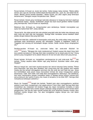 Perawi berkata: Al-Husain as. duduk dan tertidur. Ketika terjaga, beliau berkata, "Wahai adikku
Zainab, baru saja aku bermimpi melihat kakek kita Rasulullah saw., ayah, ibu, dan kakak kita Al-
Hasan. Mereka semua berkata kepadaku," Wahai Husain, kau akan segera pergi berkumpul
bersama kami." Sebagian riwayat menyebutkan kata "Besok".

Perawi berkata: Zainab yang mendengar kata-kata abangnya itu langsung memukuli wajahnya
dan berteriak histeris. "Zainab, hentikanlah! Jangan kau buat musuh gembira melihat musibah
yang menimpa kita," kata Al-Husain as. kepadanya.

Malampun tiba. Al-Husain as. mengumpulkan para sahabatnya. Setelah memanjatkan puji
syukur ke hadirat Allah SWT, beliau berkata,

"Amma ba'du. Aku tidak pernah tahu ada sahabat yang lebih setia dari kalian atau keluarga yang
lebih mulia dan lebih baik dari keluargaku. Semoga Allah membalas semua kebaikan kalian
padaku dengan balasan-Nya yang lebih baik.

Malam kini telah tiba. Jadikanlah ini kesempatan untuk pergi. Aku minta setiap orang yang pergi
membawa pergi bersamanya seorang dari keluargaku. Pergilah di kegelapan malam ini.
Tinggalkan aku seorang diri berhadapan dengan mereka. Sebab mereka hanya menginginkan
aku."

Saudara-saudara Al-Husain as., anak-anak beliau dan anak-anak Abdullah bin
      [11]
Ja'far     berseru, "Mengapa kita mesti melakukannya? Apakah supaya kita dapat hidup lebih
lama setelah kematianmu? Semoga Allah tidak menakdirkan hal itu terjadi pada diri kita." Orang
pertama yang mengatakah hal itu adalah Abbas bin Ali dan kemudian diikuti oleh yang lainnya.

                                                                              [12]
Perawi berkata: Al-Husain as. mengalihkan pandangannya ke arah anak-anak Aqil      dan
berkata, "Cukup saudara kalian Muslim saja yang terbunuh. Kuizinkan kalian untuk pergi.
Pergilah!"

Menurut riwayat lain, saat itulah saudara-saudara dan seluruh keluarga beliau berkata, "Wahai
putra Rasulullah, apa yang akan dikatakan oleh orang-orang dan apa jawaban kami kepada
mereka jika kita sampai meninggalkan pemimpin kita dan anak dari putri Nabi kita saw., tanpa
ikut membidikkan anak panah, tanpa menusukkan tombak dan tanpa mengayunkan pedang
bersamanya. Tidak. Demi Allah, kami tidak akan meninggalkanmu selamanya. Tapi sebaliknya,
kami akan melindungimu dengan menjadikan badan ini sebagai perisai hidupmu sampai kami
semua terbunuh dan syahid di sisimu lalu masuk di tempatmu di sisi Allah SWT. Semoga Allah
memperburuk kehidupan setelahmu."

                  [13]
Musim bin 'Ausajah     bangkit dan berkata, "Apakah kami akan meninggalkanmu sendirian
padahal musuh telah mengepungmu dari segala penjuru? Demi Allah, tidak! Semoga Allah tidak
menakdirkan aku melakukan hal tersebut hingga aku dapat mematahkan tombakku di dada
mereka dan membabat habis mereka dengan pedangku selagi pangkalnya masih berada dalam
genggamanku. Dan jika aku tidak memiliki senjata lagi untuk berperang melawan mereka, akan
kulempari mereka dengan batu. Tak akan kutinggalkan engkau sampai aku mati dalam
membelamu."




                                                        DUKA PADANG KARBALA             57
 