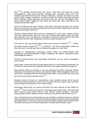[14]
Said     bin Abdullah Al-Hanafi berdiri dan berseru, "Demi Allah, kami tidak akan pernah
meninggalkanmu, wahai putra Rasulullah. Sehingga Allah mengetahui bahwa kami telah
menjaga wasiat Nabi Muhammad saw. dengan membelamu. Jika akau tahu bahwa aku akan
terbunuh dalam usahaku membelamu lalu hidup kembali dan dibakar hidup-hidup kemudian
abuku disebarkan, begitu seterusnya sampai tujuh puluh kali, tak akan kutinggalkan dirimu
sampai kutemui ajalku. Apalagi aku tahu bahwa aku hanya akan sekali mati terbunuh lalu
memperoleh kemuliaan abadi."

Zuhair bin Al-Qain tak mau kalah. Katanya, "Demi Allah, wahai putra Rasulullah. Aku gembira
jika harus mati terbunuh lalu hidup lagi sebanyak seribu kali, tapi Allah menyelamatkan anda dan
keluarga anda dengan kematianku."

Kemudian sahabat-sahabat beliau yang lain mengatakan hal yang serupa. Mereka berkata,
"Jiwa kami adalah tebusan jiwa anda. Kami akan membela anda dengan tangan dan wajah
kami. Bila kami harus mati terbunuh di sampingmu, berarti kami telah memenuhi janji kami
kepada Allah dan kami telah melaksanakan apa yang menjadi kewajiban kami."

                                                                               [15]
Pada waktu itu ada yang berkata kepada Muhammad bin Basyir Al-Hadhrami              , " Anakmu
                                   [16]
kini tengah ditawan di negeri Rey       " Ia menjawab, " Aku hanya mengharapkan pahala dari
Allah untuk kami. Aku tidak ingin melihat ia ditawan sedangkan aku masih hidup."

Al-Husain as. memperhatikan pembicaraan tersebut. Beliau lalu berkata,"Semoga Allah
melimpahkan rahmat-Nya kepadamu. Engkau kubebaskan dari baiatku. Lakukanlah sesuatu
untuk kebebasan anakmu !"

"Semoga binatang-binatang buas memangsaku hidup-hidup jika aku sampai meninggalkan
anda," katanya.

"Kalau begitu , berikan kain-kain yang ada kepada anakmu ini untuk menebus saudaranya!" ujar
Al-Husain as. Kemudian kain-kain yang berharga seribu dinar tersebut diserahkan kepadanya.

Perawi berkata: Malam itu Al-Husain as. dan para sahabatnya larut dalam dengungan rabbani.
Dengungan suara mereka tak ubahnya suara kawanan lebah. Mereka tenggelam dalam ruku',
sujud, berdiri menghadap kiblat dan duduk bermunajat. Malam itu kurang lebih tiga puluh orang
                                          [17]
dari kamp Umar bin Sa'ad melewati mereka      .

Keesokan harinya, Al-Husain as. memerintahkan untuk mendirikan sebuah kemah lagi dan
meminta satu tempat yang berisi minyak kesturi yang telah dicampur dengan bunga. Lalu beliau
masuk ke dalam kemah tersebut untuk memakai minyak.

Diriwayatkan bahwa Burair bin Hushain Al-Himdani dan Abdur Rahman bin Abdi Rabbih Al-
       [18]
Anshari     berdiri di depan pintu kemah itu menunggu giliran setelah beliau. Pada saat itulah
Burair bercanda dengan Abdur Rahman. Abdur Rahman berkata kepadanya, "Hai Burair,
kenapa engkau tertawa ? Sekarang ini bukan waktunya untuk bercanda dan bermain-main ?!"

 Burair menjawab,"Dari dulu sampai sekarang kaum kerabatku mengetahui bahwa aku bukanlah
orang yang suka bermain-main. Tapi hal itu aku lakukan karena aku gembira sekali menyaksikan
jalan yang kita lalui ini. Demi Allah, kita hanya perlu berhadapan dengan mereka sebentar sambil
memainkan pedang kita, lalu kita akan segera jatuh ke dalam pelukan bidadari surga."




                                                        DUKA PADANG KARBALA             58
 