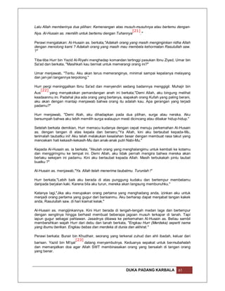 Lalu Allah memberinya dua pilihan: Kemenangan atas musuh-musuhnya atau bertemu dengan-
                                                        [21]
Nya. Al-Husain as. memilih untuk bertemu dengan Tuhannya    ."

Perawi mengatakan: Al-Husain as. berkata,"Adakah orang yang masih menginginkan ridha Allah
dengan menolong kami ? Adakah orang yang masih mau membela kehormatan Rasulullah saw.
?"

Tiba-tiba Hurr bin Yazid Al-Riyahi menghadap komandan tertinggi pasukan Ibnu Ziyad, Umar bin
Sa'ad dan berkata, "Masihkah kau berniat untuk memerangi orang ini?"

Umar menjawab, "Tentu. Aku akan terus memeranginya, minimal sampai kepalanya melayang
dan jari-jari tangannya terpotong."

Hurr pergi meninggalkan Ibnu Sa'ad dan menyendiri sedang badannya menggigil. Muhajir bin
   [22]
Aus      yang menyaksikan pemandangan aneh ini berkata,"Demi Allah, aku bingung melihat
keadaanmu ini. Padahal jika ada orang yang bertanya, siapakah orang Kufah yang paling berani,
aku akan dengan mantap menjawab bahwa orang itu adalah kau. Apa gerangan yang terjadi
padamu?"

Hurr menjawab, "Demi Alah, aku dihadapkan pada dua pilihan, surga atau neraka. Aku
bersumpah bahwa aku lebih memilih surga walaupun mesti dicincang atau dibakar hidup-hidup."

Setelah berkata demikian, Hurr memacu kudanya dengan cepat menuju perkemahan Al-Husain
as. dengan tangan di atas kepala dan berseru,"Ya Allah, kini aku bertaubat kepada-Mu,
terimalah taubatku ini! Aku telah melakukan kesalahan besar dengan membuat rasa takut yang
mencekam hati kekasih-kekasih-Mu dan anak-anak putri Nabi-Mu."

Kepada Al-Husain as. ia berkata, "Akulah orang yang menghalangimu untuk kembali ke kotamu
dan menggiringmu ke tempat ini. Demi Allah, aku tidak pernah mengira bahwa mereka akan
berlaku sekejam ini padamu. Kini aku bertaubat kepada Allah. Masih terbukakah pintu taubat
buatku ?"

Al-Husain as. menjawab,"Ya. Allah telah menerima taubatmu. Turunlah !"

Hurr berkata,"Lebih baik aku berada di atas punggung kudaku dan bertempur membelamu
daripada berjalan kaki. Karena bila aku turun, mereka akan langsung membunuhku."

Katanya lagi,"Jika aku merupakan orang pertama yang menghadang anda, izinkan aku untuk
menjadi orang pertama yang gugur dari barisanmu. Aku berharap dapat menjabat tangan kakek
anda, Rasulullah saw. di hari kiamat kelak."

Al-Husain as. mengijinkannya. Kini Hurr berada di tengah-tengah medan laga dan bertempur
dengan sengitnya hingga berhasil membuat beberapa jagoan musuh terkapar di tanah. Tapi
iapun gugur sebagai pahlawan. Jasadnya dibawa ke perkemahan Al-Husain as. Beliau sambil
membersihkan wajah Hurr dari debu dan tanah berkata, "Engkau Hurr (Merdeka) seperti nama
yang ibumu berikan. Engkau bebas dan merdeka di dunia dan akhirat."

Perawi berkata: Burair bin Khudhair, seorang yang terkenal zuhud dan ahli ibadah, keluar dari
                          [23]
barisan. Yazid bin Mi'qal      datang menyambutnya. Keduanya sepakat untuk bermubahalah
dan memanjatkan doa agar Allah SWT membinasakan orang yang bersalah di tangan orang
yang benar.




                                                      DUKA PADANG KARBALA            61
 