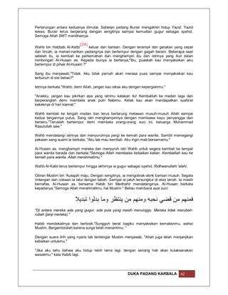 Pertarungan antara keduanya dimulai. Sabetan pedang Burair mengakhiri hidup Yazid. Yazid
tewas. Burair terus berperang dengan sengitnya sampai kemudian gugur sebagai syahid.
Semoga Allah SWT meridhainya.

                           [24]
Wahb bin Habbab Al-Kalbi        keluar dari barisan. Dengan terampil dan gerakan yang cepat
dan lincah, ia menari-narikan pedangnya dan bertempur dengan gagah berani. Beberapa saat
setelah itu, ia kembali ke perkemahan dan menghampiri ibu dan istrinya yang ikut dalan
rombongan Al-Husain as. Kepada ibunya ia bertanya,"Ibu, puaskah kau menyaksikan aku
bertempur di pihak Al-Husain ?"

Sang ibu menjawab,"Tidak. Aku tidak pernah akan merasa puas sampai menyaksikan kau
terbunuh di sisi beliau?"

Istrinya berkata,"Wahb, demi Allah, jangan kau siksa aku dengan kepergianmu."

"Anakku, jangan kau pikirkan apa yang istrimu katakan itu! Kembalilah ke medan laga dan
berperanglah demi membela anak putri Nabimu. Kelak kau akan mendapatkan syafa'at
kakeknya di hari kiamat."

Wahb kembali ke tengah medan dan terus bertarung melawan musuh-musuh Allah sampai
kedua tangannya putus. Sang istri menghampirinya dengan membawa kayu penyangga dan
berseru,"Teruslah bertempur demi membela orang-orang suci ini, keluarga Muhammad
Rasulullah saw."

Wahb mendatangi istrinya dan menyuruhnya pergi ke kemah para wanita. Sambil memegangi
pakaian sang suami ia berkata, "Aku tak mau kembali. Aku ingin mati bersamamu."

Al-Husain as. menghampiri mereka dan menyuruh istri Wahb untuk segera kembali ke tempat
para wanita berada dan berkata,"Semoga Allah membalas kebaikan kalian. Kembalilah kau ke
kemah para wanita. Allah merahmatimu."

Wahb Al-Kalbi terus bertempur hingga akhirnya ia gugur sebagai syahid. Ridhwanullahi 'alahi.

Giliran Muslim bin 'Ausajah maju. Dengan sengitnya, ia mengobrak-abrik barisan musuh. Segala
rintangan dan cobaan ia lalui dengan tabah. Sampai ia jatuh tersungkur di atas tanah. Ia masih
bernafas. Al-Husain as. bersama Habib bin Madhahir mendatanginya. Al-Husain berkata
kepadanya,"Semoga Allah merahmatimu, hai Muslim." Beliau membaca ayat suci:


                        ‫ﻓﻤﻨﮭﻢ ﻣﻦ ﻗﻀﻲ ﻧﺤﺒﮫ وﻣﻨﮭﻢ ﻣﻦ ﯾﻨﺘﻈﺮ وﻣﺎ ﺑﺪﻟﻮا ﺗﺒﺪﯾﻼ‬
"Di antara mereka ada yang gugur, ada pula yang masih menunggu. Mereka tidak merubah-
rubah (janji mereka)."

Habib mendekatinya dan berbisik,"Sungguh berat bagiku menyaksikan kematianmu, wahai
Muslim. Bergembiralah karena surga telah menantimu. "

Dengan suara lirih yang nyaris tak terdengar Muslim menjawab, "Allah juga telah menjanjikan
kebaikan untukmu."

"Jika aku tahu bahwa aku hidup lebih lama lagi, dengan senang hati akan kulaksanakan
wasiatmu," kata Habib lagi.




                                                        DUKA PADANG KARBALA             62
 