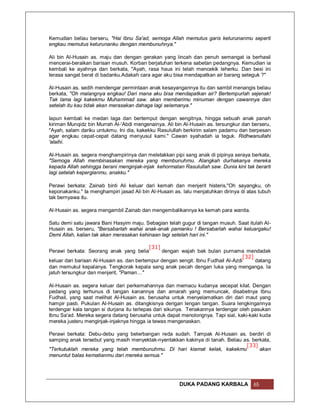 Kemudian beliau berseru, "Hai Ibnu Sa'ad, semoga Allah memutus garis keturunanmu seperti
engkau memutus keturunanku dengan membunuhnya."

Ali bin Al-Husain as. maju dan dengan gerakan yang lincah dan penuh semangat ia berhasil
mencerai-beraikan barisan musuh. Korban berjatuhan terkena sabetan pedangnya. Kemudian ia
kembali ke ayahnya dan berkata, "Ayah, rasa haus ini telah mencekik leherku. Dan besi ini
terasa sangat berat di badanku.Adakah cara agar aku bisa mendapatkan air barang seteguk ?"

Al-Husain as. sedih mendengar permintaan anak kesayangannya itu dan sambil menangis beliau
berkata, "Oh malangnya engkau! Dari mana aku bisa mendapatkan air? Bertempurlah sejenak!
Tak lama lagi kakekmu Muhammad saw. akan memberimu minuman dengan cawannya dan
setelah itu kau tidak akan merasakan dahaga lagi selamanya."

Iapun kembali ke medan laga dan bertemput dengan sengitnya, hingga sebuah anak panah
kiriman Munqidz bin Murrah Al-'Abdi mengenainya. Ali bin Al-Husain as. tersungkur dan berseru,
"Ayah, salam dariku untukmu. Ini dia, kakekku Rasulullah berkirim salam padamu dan berpesan
agar engkau cepat-cepat datang menyusul kami." Cawan syahadah ia teguk. Ridhwanullahi
'alaihi.

Al-Husain as. segera menghampirinya dan meletakkan pipi sang anak di pipinya seraya berkata,
"Semoga Allah membinasakan mereka yang membunuhmu. Alangkah durhakanya mereka
kepada Allah sehingga berani menginjak-injak kehormatan Rasulullah saw. Dunia kini tak berarti
lagi setelah kepergianmu, anakku."

Perawi berkata: Zainab binti Ali keluar dari kemah dan menjerit histeris,"Oh sayangku, oh
keponakanku." Ia menghampiri jasad Ali bin Al-Husain as. lalu menjatuhkan dirinya di atas tubuh
tak bernyawa itu.

Al-Husain as. segera mengambil Zainab dan mengembalikannya ke kemah para wanita.

Satu demi satu jawara Bani Hasyim maju. Sebagian telah gugur di tangan musuh. Saat itulah Al-
Husain as. berseru, "Bersabarlah wahai anak-anak pamanku ! Bersabarlah wahai keluargaku!
Demi Allah, kalian tak akan merasakan kehinaan lagi setelah hari ini."

                                           [31]
Perawi berkata: Seorang anak yang belia         dengan wajah bak bulan purnama mendadak
                                                                                   [32]
keluar dari barisan Al-Husain as. dan bertempur dengan sengit. Ibnu Fudhail Al-Azdi     datang
dan memukul kepalanya. Tengkorak kepala sang anak pecah dengan luka yang menganga. Ia
jatuh tersungkur dan menjerit, "Paman…"

Al-Husain as. segera keluar dari perkemahannya dan memacu kudanya secepat kilat. Dengan
pedang yang terhunus di tangan kanannya dan amarah yang memuncak, disabetnya Ibnu
Fudhail, yang saat melihat Al-Husain as. berusaha untuk menyelamatkan diri dari maut yang
hampir pasti. Pukulan Al-Husain as. ditangkisnya dengan lengan tangan. Suara lengkingannya
terdengar kala tangan si durjana itu terlepas dari sikunya. Teriakannya terdengar oleh pasukan
Ibnu Sa'ad. Mereka segera datang berusaha untuk dapat menolongnya. Tapi sial, kaki-kaki kuda
mereka justeru menginjak-injaknya hingga ia tewas mengenaskan.

Perawi berkata: Debu-debu yang beterbangan reda sudah. Tampak Al-Husain as. berdiri di
samping anak tersebut yang masih menyektak-nyentakkan kakinya di tanah. Beliau as. berkata,
                                                                                [33]
"Terkutuklah mereka yang telah membunuhmu. Di hari kiamat kelak, kakekmu              akan
menuntut balas kematianmu dari mereka semua."




                                                       DUKA PADANG KARBALA             65
 