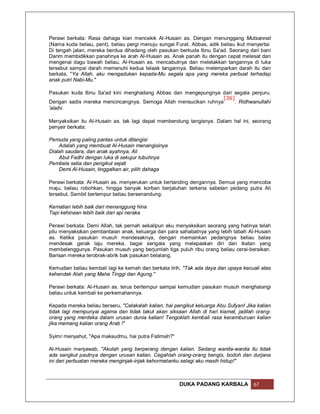 Perawi berkata: Rasa dahaga kian mencekik Al-Husain as. Dengan menunggang Mutsannat
(Nama kuda beliau, pent), beliau pergi menuju sungai Furat. Abbas, adik beliau ikut menyertai.
Di tengah jalan, mereka berdua dihadang oleh pasukan berkuda Ibnu Sa'ad. Seorang dari bani
Darim membidikkan panahnya ke arah Al-Husain as. Anak panah itu dengan cepat melesat dan
mengenai dagu bawah beliau. Al-Husain as. mencabutnya dan meletakkan tangannya di luka
tersebut sampai darah memenuhi kedua telaak tangannya. Beliau melemparkan darah itu dan
berkata, "Ya Allah, aku mengadukan kepada-Mu segala apa yang mereka perbuat terhadap
anak putri Nabi-Mu."

Pasukan kuda Ibnu Sa'ad kini menghadang Abbas dan mengepungnya dari segala penjuru.
                                                                 [36]
Dengan sadis mereka mencincangnya. Semoga Allah mensucikan ruhnya    . Ridhwanullahi
'alaihi.

Menyaksikan itu Al-Husain as. tak lagi dapat membendung tangisnya. Dalam hal ini, seorang
penyair berkata:

Pemuda yang paling pantas untuk ditangisi
    Adalah yang membuat Al-Husain menangisinya
Dialah saudara, dan anak ayahnya, Ali
    Abul Fadhl dengan luka di sekujur tubuhnya
Pembela setia dan pengikut sejati
    Demi Al-Husain, tinggalkan air, pilih dahaga

Perawi berkata: Al-Husain as. menyerukan untuk bertanding dengannya. Semua yang mencoba
maju, beliau robohkan, hingga banyak korban berjatuhan terkena sabetan pedang putra Ali
tersebut. Sambil bertempur beliau bersenandung:

Kematian lebih baik dari menanggung hina
Tapi kehinaan lebih baik dari api neraka

Perawi berkata: Demi Allah, tak pernah sekalipun aku menyaksikan seorang yang hatinya telah
pilu menyaksikan pembantaian anak, keluarga dan para sahabatnya yang lebih tabah Al-Husain
as. Ketika pasukan musuh mendesaknya, dengan memainkan pedangnya beliau balas
mendesak gerak laju mereka, bagai serigala yang melepaskan diri dari ikatan yang
membelenggunya. Pasukan musuh yang berjumlah tiga puluh ribu orang beliau cerai-beraikan.
Barisan mereka terobrak-abrik bak pasukan belalang.

Kemudian beliau kembali lagi ke kemah dan berkata lirih, "Tak ada daya dan upaya kecuali atas
kehendak Alah yang Maha Tinggi dan Agung."

Perawi berkata: Al-Husain as. terus bertempur sampai kemudian pasukan musuh menghalangi
beliau untuk kembali ke perkemahannya.

Kepada mereka beliau berseru, "Celakalah kalian, hai pengikut keluarga Abu Sufyan! Jika kalian
tidak lagi mempunyai agama dan tidak takut akan siksaan Allah di hari kiamat, jadilah orang-
orang yang merdeka dalam urusan dunia kalian! Tengoklah kembali rasa kecemburuan kalian
jika memang kalian orang Arab !"

Syimr menyahut, "Apa maksudmu, hai putra Fatimah?"

Al-Husain menjawab, "Akulah yang berperang dengan kalian. Sedang wanita-wanita itu tidak
ada sangkut pautnya dengan urusan kalian. Cegahlah orang-orang bengis, bodoh dan durjana
ini dari perbuatan mereka menginjak-injak kehormatanku selagi aku masih hidup!"



                                                       DUKA PADANG KARBALA            67
 