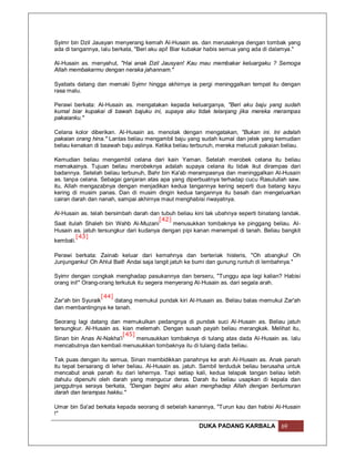 Syimr bin Dzil Jausyan menyerang kemah Al-Husain as. dan merusaknya dengan tombak yang
ada di tangannya, lalu berkata, "Beri aku api! Biar kubakar habis semua yang ada di dalamya."

Al-Husain as. menyahut, "Hai anak Dzil Jausyan! Kau mau membakar keluargaku ? Semoga
Allah membakarmu dengan neraka jahannam."

Syabats datang dan memaki Syimr hingga akhirnya ia pergi meninggalkan tempat itu dengan
rasa malu.

Perawi berkata: Al-Husain as. mengatakan kepada keluarganya, "Beri aku baju yang sudah
kumal biar kupakai di bawah bajuku ini, supaya aku tidak telanjang jika mereka merampas
pakaianku."

Celana kolor diberikan. Al-Husain as. menolak dengan mengatakan, "Bukan ini. Ini adalah
pakaian orang hina." Lantas beliau mengambil baju yang sudah kumal dan jelek yang kemudian
beliau kenakan di baawah baju aslinya. Ketika beliau terbunuh, mereka melucuti pakaian beliau.

Kemudian beliau mengambil celana dari kain Yaman. Setelah merobek celana itu beliau
memakainya. Tujuan beliau merobeknya adalah supaya celana itu tidak ikut dirampas dari
badannya. Setelah beliau terbunuh, Bahr bin Ka'ab merampasnya dan meninggalkan Al-Husain
as. tanpa celana. Sebagai ganjaran atas apa yang diperbuatnya terhadap cucu Rasulullah saw.
itu, Allah mengazabnya dengan menjadikan kedua tangannya kering seperti dua batang kayu
kering di musim panas. Dan di musim dingin kedua tangannya itu basah dan mengeluarkan
cairan darah dan nanah, sampai akhirnya maut menghabisi riwayatnya.

Al-Husain as. telah bersimbah darah dan tubuh beliau kini tak ubahnya seperti binatang landak.
                                        [42]
Saat itulah Shaleh bin Wahb Al-Muzani        menusukkan tombaknya ke pinggang beliau. Al-
Husain as. jatuh tersungkur dari kudanya dengan pipi kanan menempel di tanah. Beliau bangkit
         [43]
kembali.

Perawi berkata: Zainab keluar dari kemahnya dan berteriak histeris, "Oh abangku! Oh
Junjunganku! Oh Ahlul Bait! Andai saja langit jatuh ke bumi dan gunung runtuh di lembahnya."

Syimr dengan congkak menghadap pasukannya dan berseru, "Tunggu apa lagi kalian? Habisi
orang ini!" Orang-orang terkutuk itu segera menyerang Al-Husain as. dari segala arah.

                   [44]
Zar'ah bin Syuraik      datang memukul pundak kiri Al-Husain as. Beliau balas memukul Zar'ah
dan membantingnya ke tanah.

Seorang lagi datang dan memukulkan pedangnya di pundak suci Al-Husain as. Beliau jatuh
tersungkur. Al-Husain as. kian melemah. Dengan susah payah beliau merangkak. Melihat itu,
                          [45]
Sinan bin Anas Al-Nakha'i      menusukkan tombaknya di tulang atas dada Al-Husain as. lalu
mencabutnya dan kembali menusukkan tombaknya itu di tulang dada beliau.

Tak puas dengan itu semua, Sinan membidikkan panahnya ke arah Al-Husain as. Anak panah
itu tepat bersarang di leher beliau. Al-Husain as. jatuh. Sambil terduduk beliau berusaha untuk
mencabut anak panah itu dari lehernya. Tapi setiap kali, kedua telapak tangan beliau lebih
dahulu dipenuhi oleh darah yang mengucur deras. Darah itu beliau usapkan di kepala dan
janggutnya seraya berkata, "Dengan begini aku akan menghadap Allah dengan berlumuran
darah dan terampas hakku."

Umar bin Sa'ad berkata kepada seorang di sebelah kanannya, "Turun kau dan habisi Al-Husain
!"

                                                       DUKA PADANG KARBALA             69
 